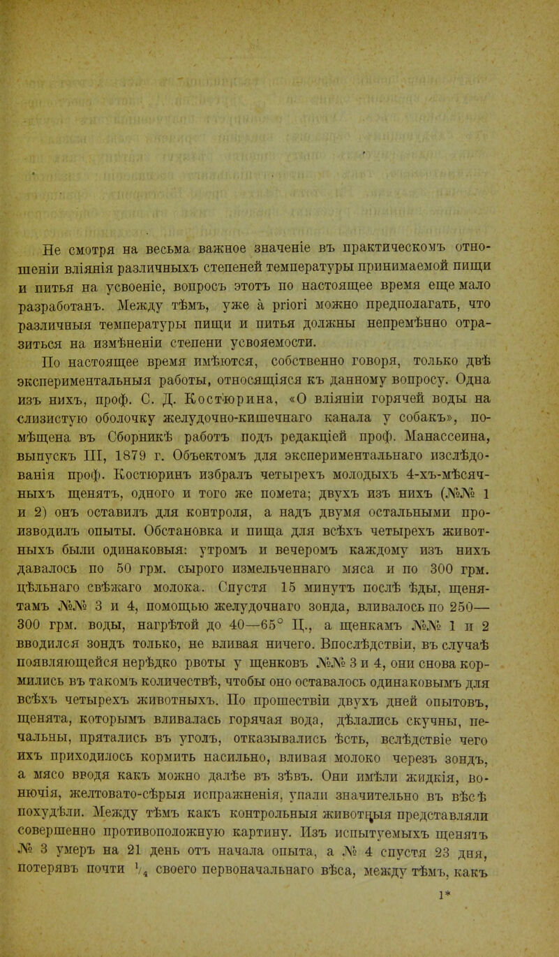 Не смотря на весьма важное значеніе въ практическомъ отно- шеніи вліянія различныхъ степеней температуры принимаемой пищи и питья на усвоеніе, вопросъ этотъ по настоящее время еще мало разработанъ. Между тѣмъ, уже а ргіогі можно предполагать, что различный температуры пищи и питья должны непремѣнно отра- зиться на измѣненіи степени усвояемости. По настоящее время имѣются, собственно говоря, только двѣ экспериментальныя работы, относящіяся къ данному вопросу. Одна изъ нихъ, проф. С. Д. Костюрина, «О вліяніи горячей воды на слизистую оболочку желудочно-кишечнаго канала у собакъ», по- мѣщена въ Сборникѣ работъ подъ редакціей проф. Манассеина, выпускъ III, 1879 г. Объектомъ для экспериментальная изслѣдо- ванія проф. Костюринъ избралъ четырехъ молодыхъ 4-хъ-мѣсяч- ныхъ щенятъ, одного и того же помета; двухъ изъ нихъ (№№ 1 и 2) онъ оставилъ для контроля, а надъ двумя остальными про- жзводилъ опыты. Обстановка и пища для всѣхъ четырехъ живот- ныхъ были одинаковый: утромъ и вечеромъ каждому изъ нихъ давалось по 50 грм. сырого измельченнаго мяса и по 300 грм. цѣльнаго свѣжаго молока. Спустя 15 минутъ послѣ ѣды, щеня- тамъ №№ 3 и 4, помощью желудочнаго зонда, вливалось по 250— 300 грм. воды, нагрѣтой до 40—65° Ц., а щенкамъ №№ 1 и 2 вводился зондъ только, не вливая ничего. Впослѣдствіи, въ случаѣ появляющейся нерѣдко рвоты у щенковъ №№ 3 и 4, они снова кор- мились въ такомъ количествѣ, чтобы оно оставалось одинаковымъ для всѣхъ четырехъ животныхъ. По прошествіи двухъ дней опытовъ, щенята, которымъ вливалась горячая вода, дѣлались скучны, пе- чальны, прятались въ уголъ, отказывались ѣсть, вслѣдствіе чего ихъ приходилось кормить насильно, вливая молоко черезъ зондъ, а мясо вводя какъ можно далѣе въ зѣвъ. Они имѣли жидкія, во- нючія, желтовато-сѣрыя испражненія. упали значительно въ вѣсѣ похудѣли. Между тѣмъ какъ контрольный животньія представляли совершенно противоположную картину. Изъ испытуемыхъ щеняіъ № 3 умеръ на 21 день отъ начала опыта, а № 4 спустя 23 дня, потерявъ почти Ѵ4 своего первоначальная вѣса, между тѣмъ, какъ 1*