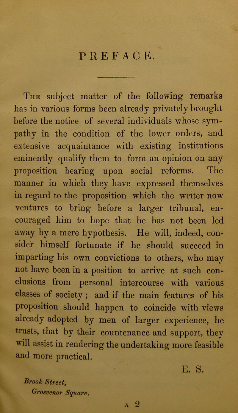 PREFACE. The subject matter of the following remarks has in various forms been already privately brought before the notice of several individuals whose sym- pathy in the condition of the lower orders, and extensive acquaintance with existing institutions eminently qualify them to form an opinion on any proposition bearing upon social reforms. The manner in which they have expressed themselves in regard to the proposition which the writer now ventures to bring before a larger tribunal, en- couraged him to hope that he has not been led away by a mere hypothesis. He will, indeed, con- sider himself fortunate if he should succeed in imparting his own convictions to others, who may not have been in a position to arrive at such con- clusions from personal intercourse with various classes of society ; and if the main features of his proposition should happen to coincide with views already adopted by men of larger experience, he trusts, that by their countenance and support, they will assist in rendering the undertaking more feasible and more practical. a 2 Brook Street, Groavenor Square. E. S.