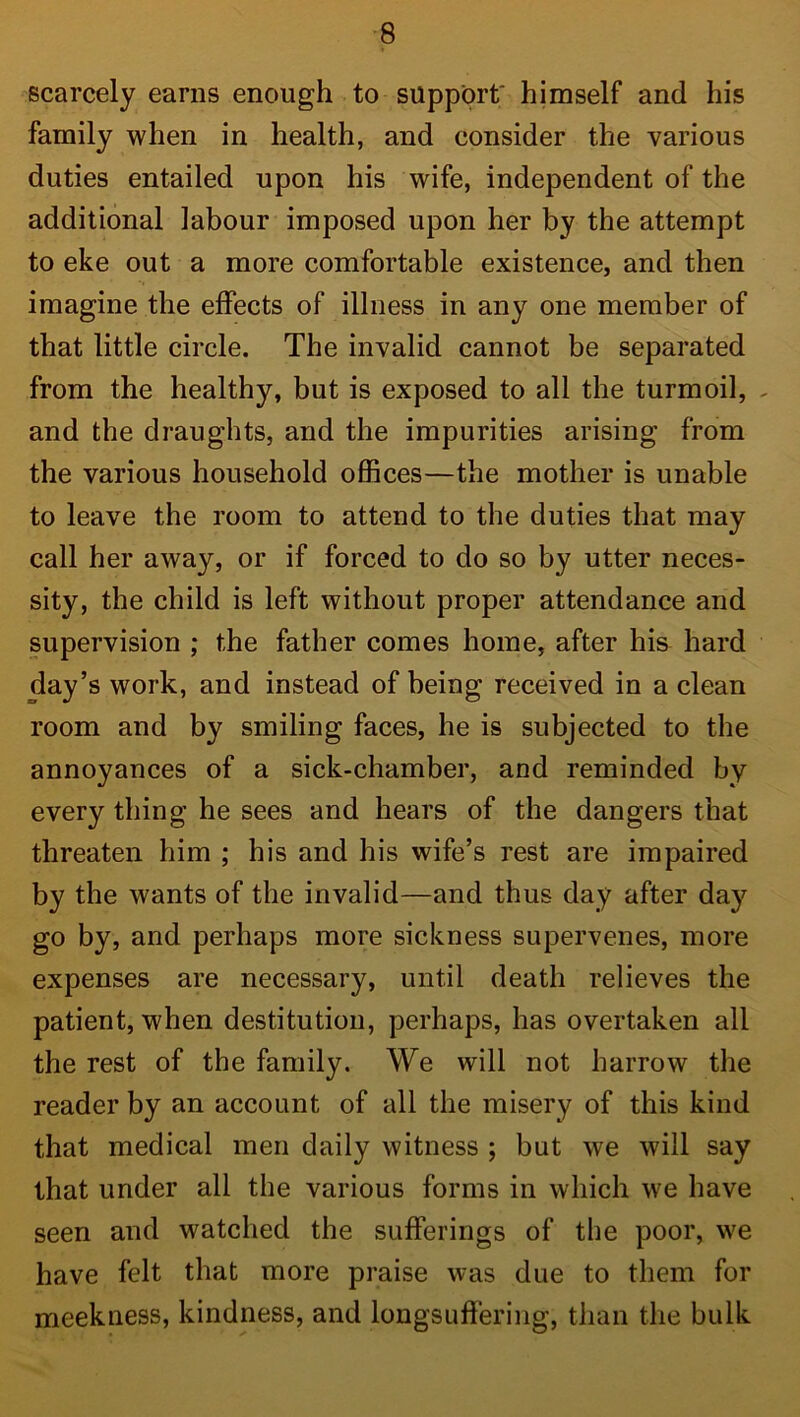 scarcely earns enough to support' himself and his family when in health, and consider the various duties entailed upon his wife, independent of the additional labour imposed upon her by the attempt to eke out a more comfortable existence, and then imagine the effects of illness in any one member of that little circle. The invalid cannot be separated from the healthy, but is exposed to all the turmoil, and the draughts, and the impurities arising from the various household offices—the mother is unable to leave the room to attend to the duties that may call her away, or if forced to do so by utter neces- sity, the child is left without proper attendance and supervision ; the father comes home, after his hard day’s work, and instead of being received in a clean room and by smiling faces, he is subjected to the annoyances of a sick-chamber, and reminded by every thing he sees and hears of the dangers that threaten him ; his and his wife’s rest are impaired by the wants of the invalid—and thus day after day go by, and perhaps more sickness supervenes, more expenses are necessary, until death relieves the patient, when destitution, perhaps, has overtaken all the rest of the family. We will not harrow the reader by an account of all the misery of this kind that medical men daily witness ; but we will say that under all the various forms in which we have seen and watched the sufferings of the poor, we have felt that more praise was due to them for meekness, kindness, and longsuffering, than the bulk