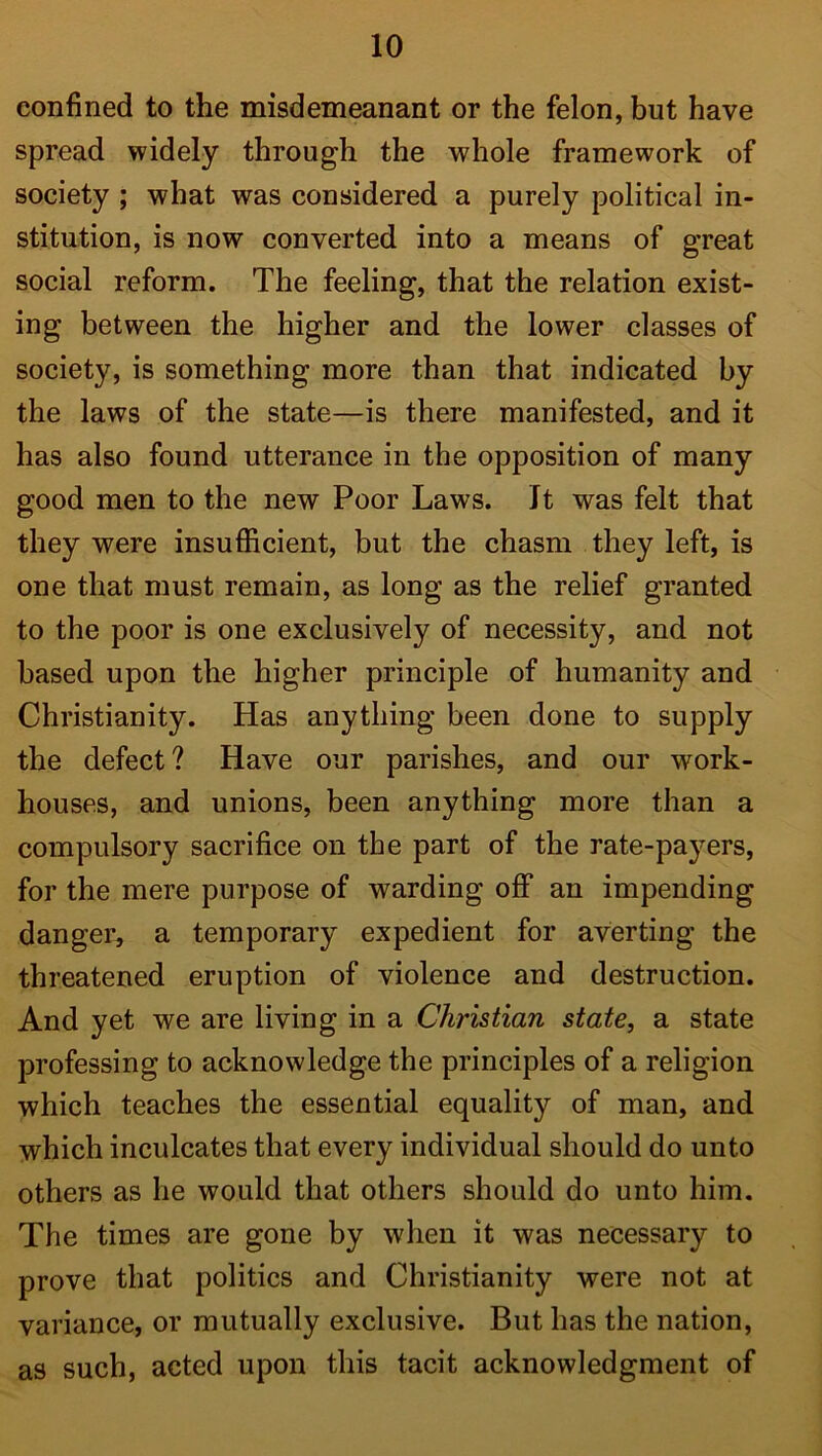 confined to the misdemeanant or the felon, but have spread widely through the whole framework of society ; what was considered a purely political in- stitution, is now converted into a means of great social reform. The feeling, that the relation exist- ing between the higher and the lower classes of society, is something more than that indicated by the laws of the state—is there manifested, and it has also found utterance in the opposition of many good men to the new Poor Laws. It was felt that they were insufficient, but the chasm they left, is one that must remain, as long as the relief granted to the poor is one exclusively of necessity, and not based upon the higher principle of humanity and Christianity. Has anything been done to supply the defect? Have our parishes, and our work- houses, and unions, been anything more than a compulsory sacrifice on the part of the rate-payers, for the mere purpose of warding off an impending danger, a temporary expedient for averting the threatened eruption of violence and destruction. And yet we are living in a Christian state, a state professing to acknowledge the principles of a religion which teaches the essential equality of man, and which inculcates that every individual should do unto others as he would that others should do unto him. The times are gone by when it was necessary to prove that politics and Christianity were not at variance, or mutually exclusive. But has the nation, as such, acted upon this tacit acknowledgment of