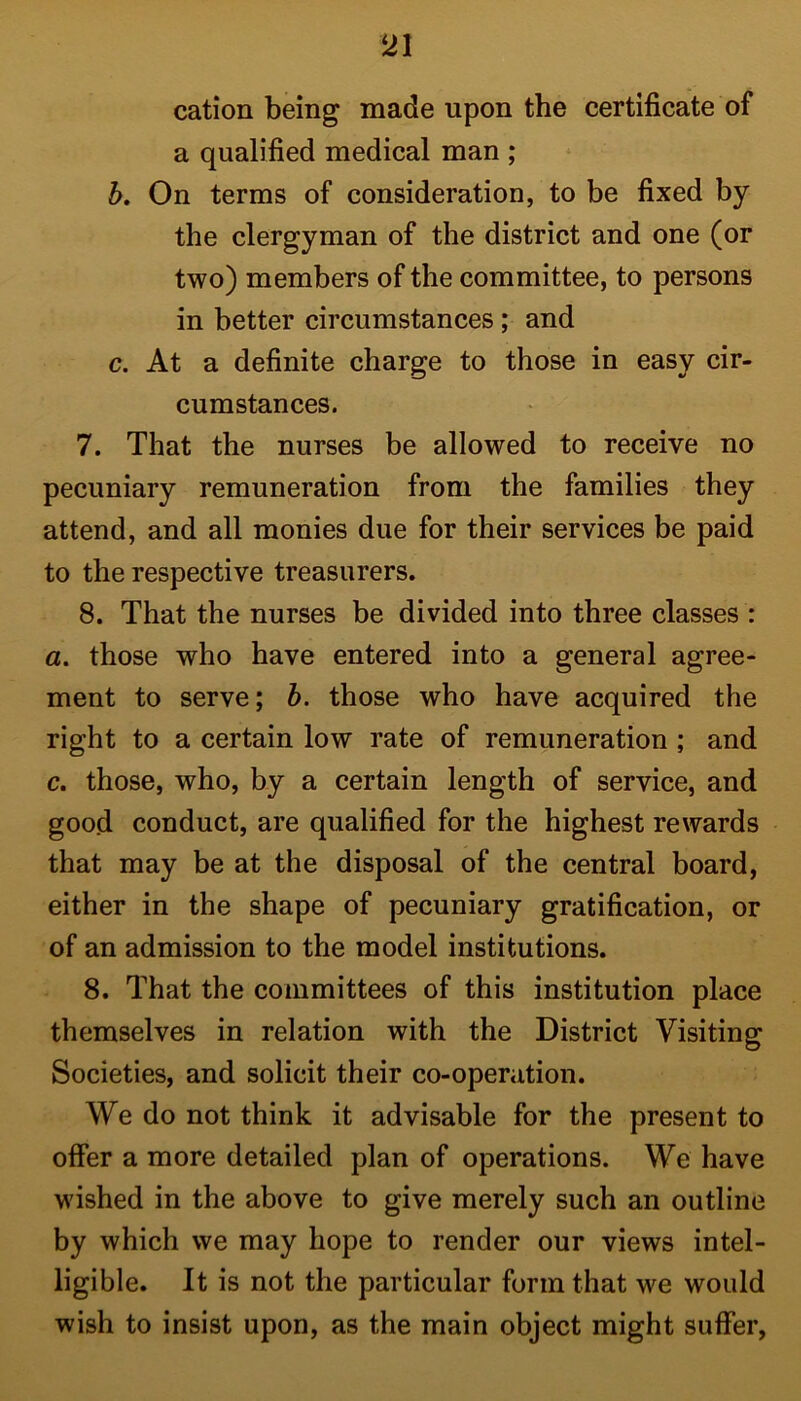 cation being made upon the certificate of a qualified medical man ; b. On terms of consideration, to be fixed by the clergyman of the district and one (or two) members of the committee, to persons in better circumstances; and c. At a definite charge to those in easy cir- cumstances. 7. That the nurses be allowed to receive no pecuniary remuneration from the families they attend, and all monies due for their services be paid to the respective treasurers. 8. That the nurses be divided into three classes : a. those who have entered into a general agree- ment to serve; b. those who have acquired the right to a certain low rate of remuneration ; and c. those, who, by a certain length of service, and good conduct, are qualified for the highest rewards that may be at the disposal of the central board, either in the shape of pecuniary gratification, or of an admission to the model institutions. 8. That the committees of this institution place themselves in relation with the District Visiting Societies, and solicit their co-operation. We do not think it advisable for the present to offer a more detailed plan of operations. We have wished in the above to give merely such an outline by which we may hope to render our views intel- ligible. It is not the particular form that we would wish to insist upon, as the main object might suffer,