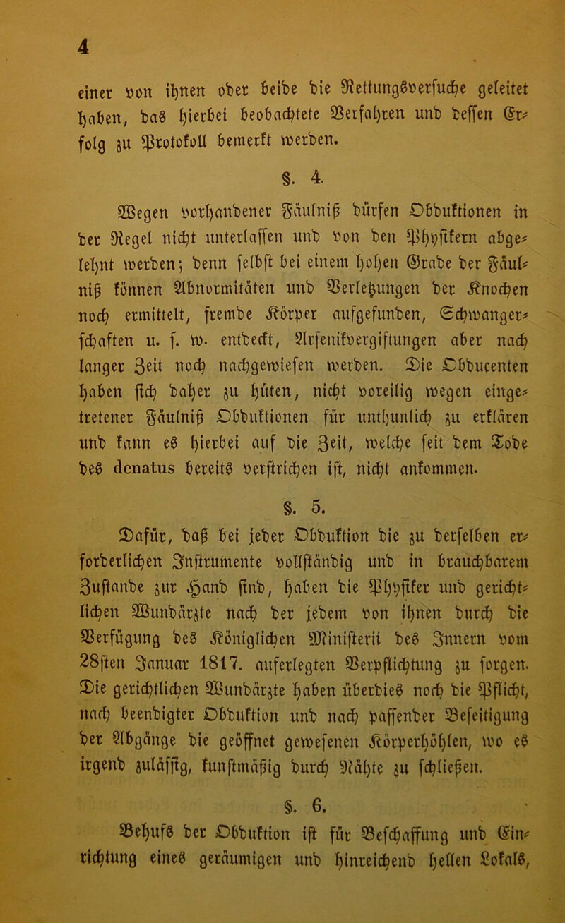 einer »on il)nen ober beibe bie 0^ettunggoerfud^e geleitet :^nben, ba§ hierbei beobachtete 93erfai)ren unb beffen @r= folg SU ^rotofoU bemerft werben. §. 4. 2Öegen iwr^anbener ^aufnifi bitrfen Dbbuftionen in ber Otegel nicht unterlaffen unb oon ben abge^ lehnt werben; benn felbft bei einem hohen @rnbe ber gaut# nib fbnnen Slbnormitäten unb SSeriehungen ber Knochen noch ermittelt, frembe .^brper aufgefunben, Schwanger^' fchaften u. f. W- entbecft, Slrfenifoergiftungen aber nach langer Seit iioch nachgewiefen werben. 3)ie Dbbucenten haben ftch baher s^t hatten, nicht ooreilig wegen einge? tretener guulni^ Dbbiiftionen [ur iintl)unlich su ertlären unb fann e8 bie S^it, Welche [eit bem iSobe beö dcnatus bereite Oerjtrichen ift, nicht anfommen. §. 5. 2)afür, ba^ bei jeber .Cbbuftion bie su berfelben er^ forberlichen Snftrumente oollftdnbig unb in brauchbarem Suftanbe sur .^anb ftnb, h^ben bie ^hhfifer unb gericht? liehen 2Bunbärste nadh ber [ebem oon ihnen burdh bie S^erfügung be^ ^königlichen ÜJtinifterii be^ Snnern oom 28ften Sanuar 1817. auferlegten SSerpflichtung su forgen. 2)ie gerichtlichen SBunbärste h^ben überbieö noch bie Pflicht, nach beenbigter ObbuFtion unb nadh paffenber Sefeitigung ber 9lbgcinge bie geöffnet gewefenen ^örperhöhlen, wo e§ irgenb suläffig, funftmapig burch 9?al)to SU fchliepen. §. 6. SSehufg ber Dbbuftion ift für Sef^affung unb ©im ridhtung eineö geräumigen unb htureidhenb SofalS,