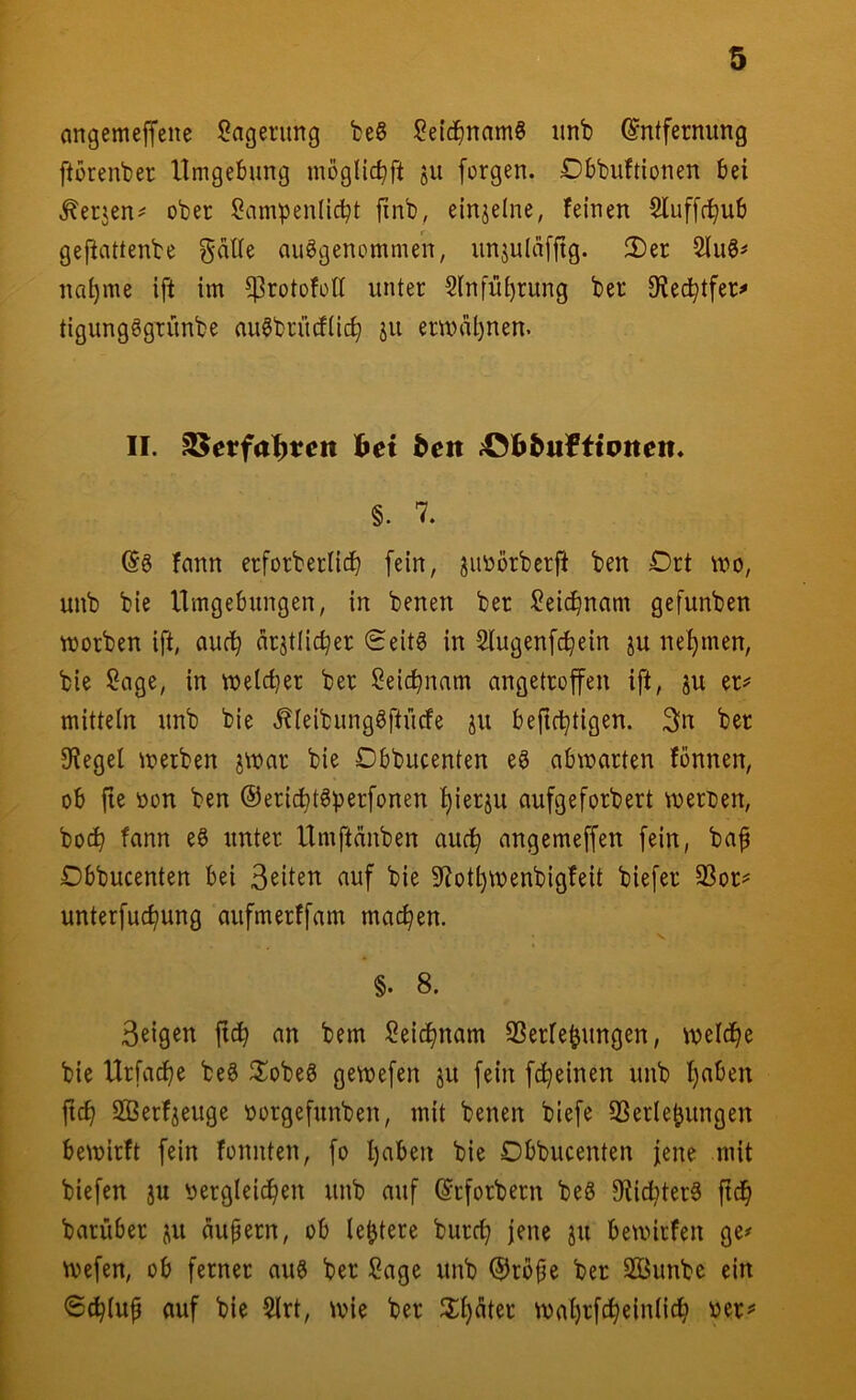 (mgemejfene Lagerung beS iOelc^mamg unb Entfernung ftorenber Umgebung möglic^ft ju forgen. Dbbuftionen bei .^erjen^ ober Sampenücbt finb, einjelne, feinen 5luf[r^ub gefiattenbe gätle ausgenommen, unjulafftg. 2)er 2luS^ na^me ift im ^rotofoll unter Slnfu^rung ber 9?ed^tfer^ tigungSgrunbe auSbriufüc^ jii ermal)nen. II. S^etfa^ten hei ^eit ^0]b^«fttolten« §. 7. Es fann erforberlicb fein, juoörberfi ben Drt mo, unb bie Umgebungen, in benen ber ^eic^nam gefunben worben ift, auc^ arjtlic^er 0eitS in ^lugenfc^ein ju nehmen, bie ?age, in wetci}er ber Seic^nam angetroffen ift, ju er^ mittein unb bie .^ieibungSftücfe ju befid^tigen. 3ln ber Siegel werben jwar bie Obbucenten eS abwarten fbnnen, ob fie üon ben ©eric^tSperfonen f)ierju aufgeforbert werden, bod^ fann eS unter Umftdnben auc^ angemeffen fein, baf Dbbucenten bei Seiten auf bie S^iot^wenbigfeit biefer 23or^ unterfuc^ung aufmerffam machen. §. 8. Seigen jtc^ an bem Seicijnam SSerfe^ungen, welche bie Urfac^e beS ^XobeS gewefen ju fein fc^einen unb l)aben fic^ Sßerfieuge oorgefunben, mit benen biefe SSerle^ungen bewirft fein fonnten, fo l)aben bie Obbucenten jene mit biefen ju ^jerglei^en unb auf Erforbern beS 9tici^terS ftd^ barüber ju dupern, ob le^tere burc^ jene ju bewirfen ge^ Wefen, ob ferner auS ber Sage unb ©rbpe ber SBunbc ein 6(^iup auf bie 5lrt, wie ber JX^dter wai)rfc^ein(ic^ per*'