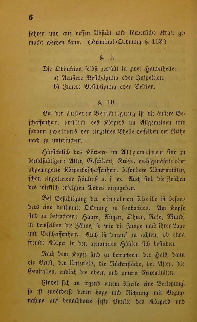 fahren unb auf beffen unb forperlid^e ^raft ge# mac^t iuerben fann. (Kriminal ^Drbnung §. 162.) §. 9. 2){e Dbbuftion fetbft jerfdllt in jtuei ^aubttI)eUe: a) Sleiipeüe 33eftc^tigung ober Snfpeftion. b) Snnere Sefid^tigung ober 6eftion. §. 10. 33ei ber duferen 33e[id^tigung ift bie dupere 33e# fd^affcntjeit: erftlic^ beö Äörperg im Slßgemeinen unb fobann jmeitenö ber einzelnen 2;f)ei(e beffelben ber 0^eii)e nad^ ju unterfu^en. ^injtd^tlic^ beg .^örberS im 2111 gemeinen jtnb ju berudftd^tigen: 2llter, ©ef^Iecfit, ©rdfe, mo^igendf)rte ober abgemngerte ^örberljef(^affenf)eit, befonbere 2Ibnormitdten, fcbon eingetretenc gdulnif u. f. m. 2luc^ ftnb bie beg mirflid^ erfolgten S^obeö anjugeben. S3ei 23e{tc^tigung ber einzelnen 2;i)eile ijl befon# ber6 eine beftimmte Orbnung ju beobachten. 2lm .^opfe ftnb §u betrachten: .^aare, 2lugen, Dhren, 9^afe, SJiunb, in bemfelben bie 3dhite, fo mie bie 3unge nach ih^er Sage unb 23ejchaffen!)eit. 2luch ift barauf ju achten, ob etma frembe .^br^3er in ben genannten .i^ohlen ftch befinben. 5tadh bem .^o^fe ftnb ju betradhten: ber .^al^, bann bie 23ruft, ber Unterteib, bie Otüdfenfldche, ber 2lfter, bie ©enitalien, enblich bie obern unb untern (Srtremitdten. Siubet fldh an irgenb einem eine 93er!ebung, fo ift juobrberft beren Sage unb Otichtung mit 23ejug# nähme auf bena^barte fefte fünfte beö .^br^erg unb