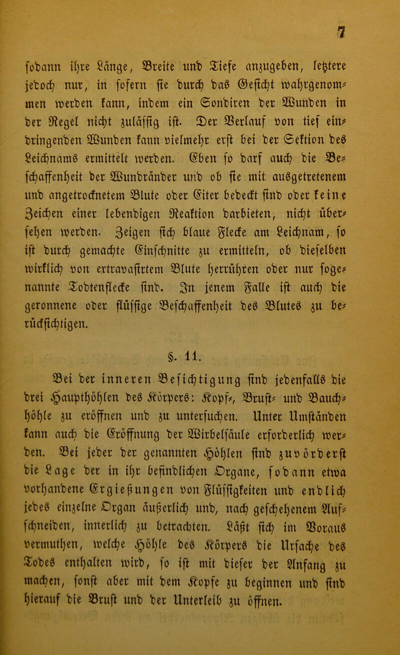 fobann U)re Sänge, S3reite nnb Jläefe anjngeBen, leitete jetocb nur, in fofern fie burd^ baö ©efic^t n?a!^rgenom^ men merben fann, inbem ein <Sonbiren ber SBunben in ber Siegel nic^t juläfjtg ift. 2)er SSerlauf »on tief ein^ bringenben Söunben fann üielmel)r erft bei ber Seftion beö Seicbnamö ermittelt werben. (Sben fo barf aud^ bie SSe^* fc^affenl)eit ber SBunbränber unb ob fte mit ausgetretenem unb angetrocfnetem 33lute ober (Siter bebecft jtnb ober feine 3eic^en einer lebenbigen 0ieaftion barbieten, nic^t über# fel)en werben, feigen jtcb blaue gledfe am Seic^nam, [o ift burc^ gemachte (Sinfc^nitte ju ermitteln, ob biefelben wirflid^ üon ertravajtrtem 33lute l)errü^ren ober nur foge# nannte ilobtenfledfe finb. 3n jenem gälte ift aud^ bie geronnene ober pfjtge Sefcbaffenljeit beS S3luteS ju be# rücfjtc^tigen. §. 11. 33ei ber inneren 33efid^tigung jtnb jebenfaHS bie brei ^aupt^ö^len beS .J^orperS: .^oj)f#, SSruft# unb S8auc^# ^öl)le 3U eröffnen unb ju unterfuc^en. Unter Umftänben fann auch bie (Eröffnung ber SBirbelfäule erforberlic^ wer# ben. Sei jeber ber genannten ^ö^len jtnb jubörberft bie Sage ber in iljr befinblic^en Organe, fobann etwa borljanbene ©rgiepungen bon glüfftgfeiten unb enblid^ jebeS einjelne Organ äuferlic^ unb, nac^ gefc^el)enem Stuf# fcbneiben, innerlich ju betrachten. Saft ftcb im SorauS bermut^en, welche ^ötjle beS .«Körpers bie Urfad^e beS 3:obeS entl)alten wirb, fo ift mit biefer ber Slnfang ju machen, fonft aber mit bem klopfe ju beginnen unb finb hierauf bie Sruft unb ber Unterleib ju öffnen.