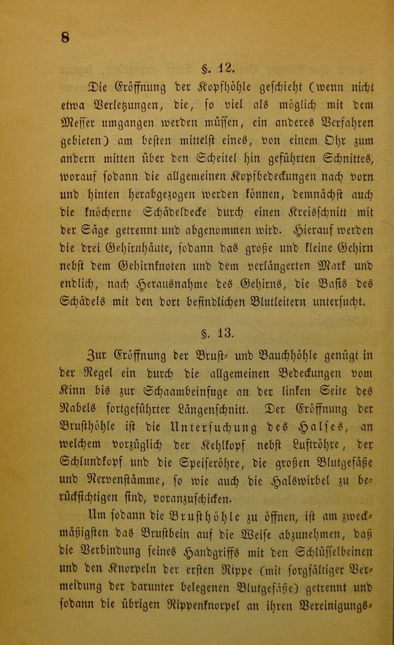 §. 12. 2)ie Eröffnung ber ^üpf()oI)le gefr^ie^t (ii^enn nir^t etwa SSerle^ungen, bie, fo üiel nlö möglich mit bem SD^effer umgangen merben muffen, ein anbereö SSecfnl^ren gebieten) am beften mittelft eineö, t)on einem Ol)r jum anbern mitten über ben ©c^eitei f)in gefüi)rten Schnitten, worauf fobann bie allgemeinen i^opfbebecfungen nact) »orn unb hinten l)erabgejogen werben fbnnen, bemnä<^ft auch bie fnöd^erne (£c^abe(becfe burc^ einen .^reiöfcbnitt mit ber Sage getrennt unb abgenommen wirb, «hierauf werben bie brei @el)irnf)dute, fobann ba8 grobe unb Keine ©e^irn nebft bem ©ebirnfnoten unb bem oertdngerten ?tHarf unb enblicb, nach .§erau0naf)me beö ©et)irnS, bie 33aiiS beg ©cbdbefö mit ben bort befinblicben S3lutteitern unterfliegt. §. 13. 3ur ©röffnung ber Sruj!^ unb ^Baudbbdb^e genügt in ber Siegel ein bureb bie aKgemeinen 33ebecfungen uom .^inn biö jur Sc^aambeinfuge an ber linfen Seite be^ 5Rabet6 fortgefübrter Süngenfebnitt. !Der ©röffnung ber S3ruftl)5bie ift bie Unterfuebung be§ .!^alfe^, an welchem Oorjüglicb ber .^eblfobf nebft 2uftrbbre, ber Scblunbfobf unb bie Speiferbbre, bie großen ^Slutgefäfe unb SReroenftdmme, fo wie audb bie ^albwirbel ju be^ rücfficbtigen flnb, boranjufebiefen. Um fobann bie SBruftböble ju öfnen, ift am jweef^ mdüigften baö S3ruftbein auf bie SBeife abjunel)men, ba|] bie 93erbinbung feineb ^anbgriffg mit ben Scblüffelbeinen unb ben .iRnorpeln ber erften 9?ippe (mit forgfältiger 3Se'r# meibung ber barunter belegenen S3lutgefdfe) getrennt unb fobann bie übrigen S^ippenfnorpel an ihren SSereinigungb#