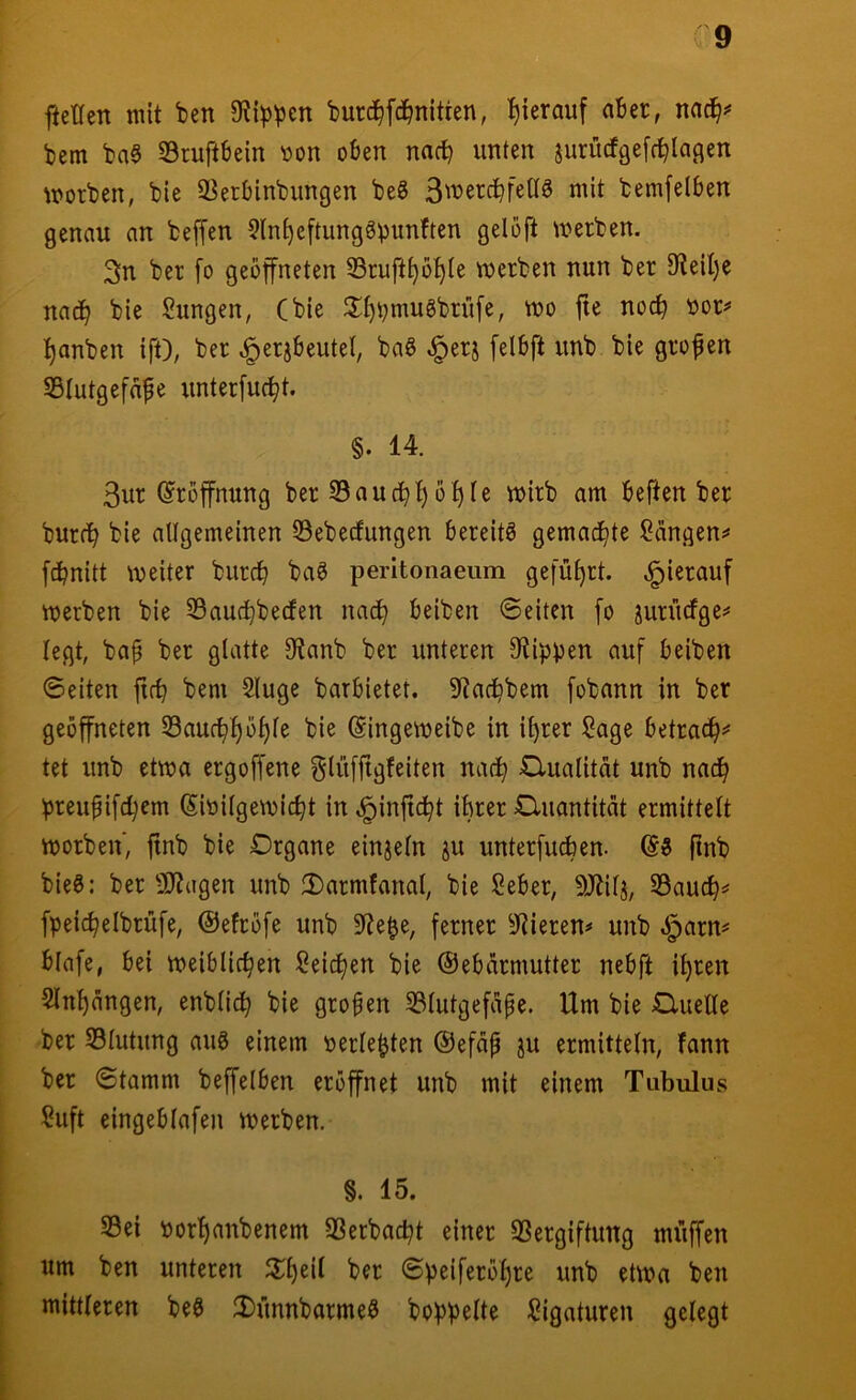 fietlen mit ^en burd^fd^nitten, hierauf aBer, bem ba§ SSruftBein »on oBen nacB unten jurücfgefcBIagen morben, bie 3?etBinbimgen beS BwercBfettö mit bemfelBen genau an beffen 5ln^eftungg^unften gelöft merben. Sn ber fo geöffneten S3rufti)ot)Ie merben nun ber 9leil)e nadB bie Sungen, (bie Jlf)i;mu8brü[e, mo fte nodB »or^’ t)anben ift), ber ^erjBeutel, ba6 ^erj [elBft unb bie grofen SBlutgefafe unterfuct/t. §. 14. 3ur (Eröffnung ber S3aucBt) o^le mirb am Beften ber burdB bie allgemeinen 23ebecfungen Bereite gemachte Sängen^' fcBnitt meiter burcB ba^ perltonaeum gefüf)rt. «hierauf merben bie 55aucBbe(fen nad^ Beiben ©eiten [o juriicfge^ legt, bap ber glatte 9tanb ber unteren stippen auf Beiben ©eiten ftcB bem Sluge barBietet. 5^adBbem fobann in ber geöffneten SaufB^ö^le bie ©ingemeibe in i^rer Sage Betrac^^ tet unb etma ergoffene glüffigfeiten nacB Cluatität unb nad^ preupifcBem SioilgemicBt in ^injtcBt iBrer Cluantität ermittelt morben, jinb bie Organe einzeln ju unterfuÄen. (53 ftnb bie3: ber 9J?agen unb 2)armtanal, bie SeBer, 9Jtilj, S3aucB=« fpeicBelbrüfe, ©elröfe unb 5)te^e, ferner SRieren^ unb öparn^ Blafe, Bei meiBUcBen Seictjen bie (SeBärmutter neBft it)ren Sln^ängen, enblidB bie großen 331utgefape. Um bie Oluelle ber Slutung au3 einem »erlebten (Sefap ju ermitteln, fann ber ©tamm beffelBen eröffnet unb mit einem Tubulus Suft eingeBlafen merben. §. 15. 33ei t)orl)anbenem SSerbac^t einer Vergiftung muffen um ben unteren ^2^1)eil ber ©peiferöf)re unb etma ben mittleren be3 ;l)ünnbarme3 hoppelte Sigaturen gelegt