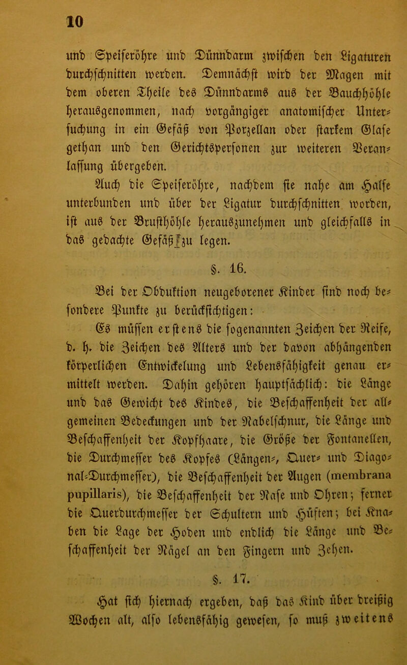 unb ©peiferoi^re «nb 2)ünnbarm jn)ifd&en ben Ligaturen burd^fc^nitten ttjerben. 2)emnäc^ft iijirb ber 9Kagen mit bem oberen ^Jl^eUe beö fDiinnbarmg au§ ber S3auc^^ö^Ie i^erauggenommen, nar^ oorgängiger anatomifc^er Untere fucbung in ein @efäp »on ^orjeUan ober ftarfem Olafe get^an unb ben ©eric^t^b^^^^nen jur weiteren 93eran# laffung übergeben. 5lucb bie nac^bem jte naf)e am ^alfe unterbunben unb über ber Sigatur burd^fd^nitten worben, ift au8 ber S3ruüi)bt)(e f)eraugjunei)men unb gleicbfaltö in^ baS gebadete ©efapfju legen. §. 16. 53ei ber Dbbuftion neugeborener ^inber finb noch be^ fonbere fünfte ju berücfftcbtigen: ©0 müffen erften^ bie [ogenannten ber 9ieife, b. bie 3^i(^en beö Sllterö unb ber baoon ab^angenben förperlicben ©ntwidfelung unb Seben^fä^igfeit genau er=» mittelt werben. 2)al)in gel}ören ^auptfac^Iid^: bie l^änge unb ba§ ©ewi^t be6 ^inbe^, bie 33efc^affenl)eit ber all# gemeinen 33ebecfungen unb ber 9?abelfc^nur, bie ?änge unb S3efcf>afenl)eit ber jlobfl)aare, bie ©röpe ber Fontanellen, bie 2)urc^meffer be6 ^obfeö (Sangen#, £luer# unb 2)iago# nal''2)urc^meffer), bie 53efd^affen^eit ber Singen (membrana pupillaris), bie S3efc^affenl)eit ber 9?afe unb Ol)renj ferner bie Cluerburd^meffer ber ©c^ultern unb .^üften*, bei i?na# ben bie Sage ber ^oben unb enblic^ bie Sänge unb S3c# fc^afenl)eit ber 5^ägel an ben unb §. 17. .^at ftd^ ^iernad^ ergeben, bap ba^ ^inb über breipig SGßoc^en alt, alfo lebensfähig gewcfen, fo mup jweitenS