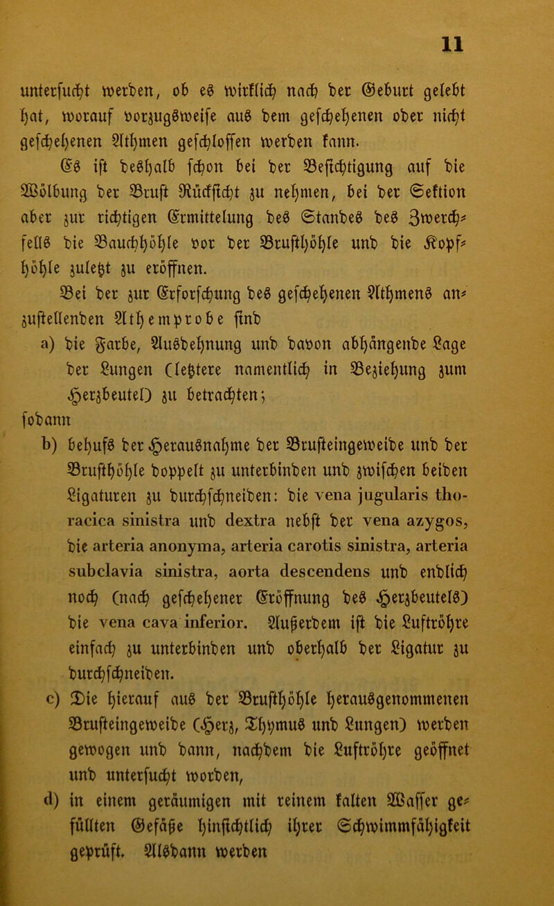 unterfucl^t werben, ob eg wirHicb nach ber @eburt gelebt worauf oorjuggweife aug bem ge[cbel)enen ober ni(^t gefcbel)enen Sltl^men gefc^loffen werben fann. @g ift beg^alb fc^on bei ber S3e{icbtigung auf bie SBülbung ber 33ruft 8ftü(fficbt ju nel)men, bei ber ©eftion aber jur richtigen Ermittelung beg 6tanbeg beg 3wer(|^ fetig bie Saufb^b^le oor ber SSruftljö^le unb bie ^'o:pf? l)o^le jule^t ju eröffnen. 53ei ber jur Erforfc^ung beg ge[c^el)enen 9ltl^meng an# juitellenben 5ltf)emprobe jtnb a) bie garbe, 2lugbel)nung unb baoon abf)ängenbe Sage ber Sungen Cle&tere namentlid^ in S3ejiet)ung jum .^»er^beuteO jn betrad^ten; fobann b) bei^ufg ber ^eraugnal)me ber SSrufteingeweibe unb ber 33ruft^ö^Ie hoppelt ju unterbinben unb jwifdben beiben Sigaturen ju burc^fcbneiben: bie vena jugularis tho- racica sinistra unb dextra nebft ber vena azygos, bie arteria anonyma, arteria carotis sinistra, arteria subclavia sinistra, aorta descendens unb enblic^ no^ (nac^ gefcpe^ener Eröffnung beg J^erjbeutelg) bie vena cava inferior. Sluferbem ift bie Suftrö^re einfacp ju unterbinben unb oberl)alb ber Sigatur ju burc^fc^neiben. c) Die hierauf aug ber S3ruff^ö^le l)erauggenommenen S3rufteingeweibe C^erj, Dl)pmug unb Sungen) werben gewogen unb bann, nac^bem bie Suftröl)re geöffnet unb unterfu(^t worben, d) in einem geräumigen mit reinem falten Sßaffer gc# füllten ©efäfle Ijinfic^tlicfi iljrer @c^wimmfäl)igfeit geprüft. Sllgbann werben