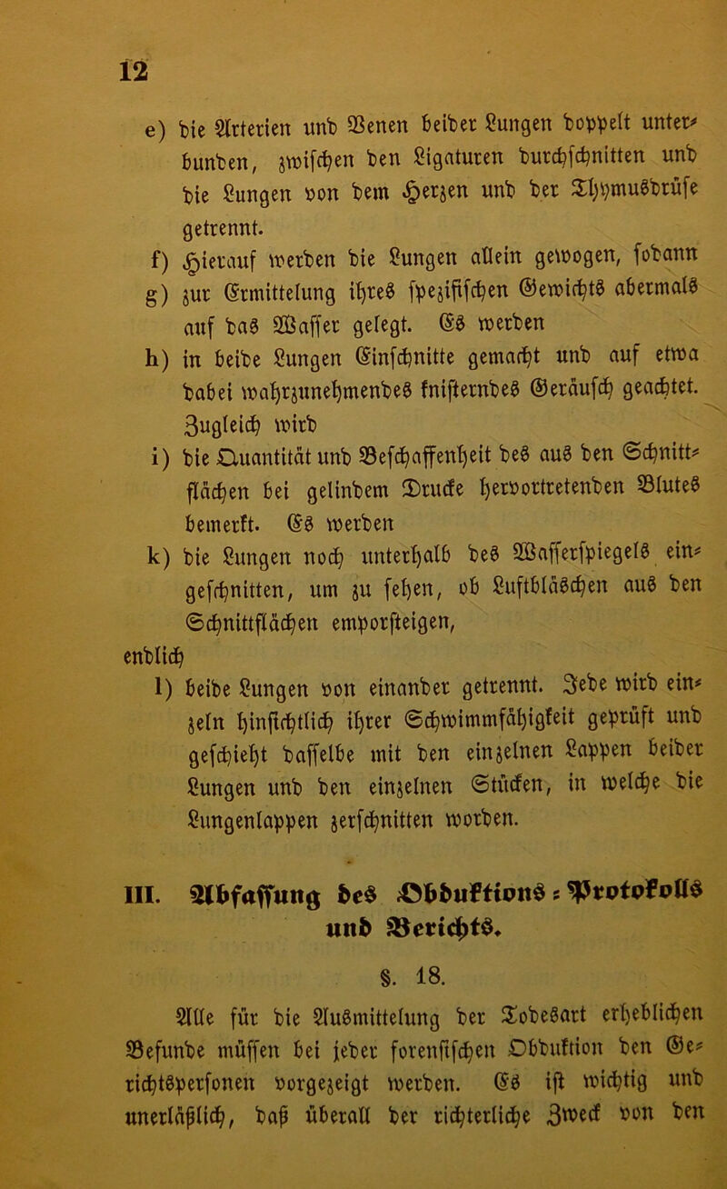 e) bie Slrterien unb QSenen beiber Zungen bobbett unter*» bunben, jwifc^en ben Ligaturen burcbfcbnitten unb bie Sangen bon bem ^erjen unb ber 3:l;bmugbrüfe getrennt. f) |)ierauf werben bie Sungen allein gewogen, fobann g) jur Ermittelung i^re§ fbejififc^en ©ewic^t^ abermals auf ba0 Saffer gelegt. Eö werben h) in beibe Sungen Einfcbnitte gemacht unb auf etwa babei wa^rjune^menbeg fnifternbe^ ©eräufc^ geachtet. 3ugleich wirb i) bie Quantität unb S3efdhaffenl)eit be6 auS ben ©cbnitt^ flächen bei gelinbem IBrinfe herbortretenben S3Iute§ ^ bemerft. E^ werben k) bie Sungen noch unterhalb beS SSafferfpiegelö ein*= geffhnitten, um ju fehen, ob Suftblä^chen auS ben ©chnittpchen emborfteigen, enblidh l) beibe Sungen bon einanber getrennt. 3ebe wirb ein* jeln hinftchtlich ihrer ©chwimmfähigfeit gebrüft unb gefchieht baffelbe mit ben einzelnen Sabb^t^ beiber Sungen unb ben einzelnen ©tütfen, in welche bie Sungenlabben jerfdhnitten worben. III. sutfafTunö s utt^ §. 18. Sitte für bie Slu^mittelung ber 2!obeöart erheblichen Sefunbe muffen bei feber forenftfchen Dbbuftion ben ®e* richtöb^^fbtten borgejeigt werben. Eö ijt wichtig unb unerläplich, baf überall ber richterliche ben