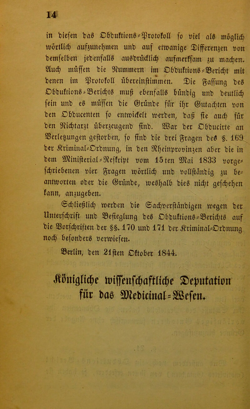 in liefen t>a§ Dbt)uftion6^$rotofolt fo »je! al3 mogUdö wörtlich aufjunel^men unb auf etvuanige !Diffcrenjen »on bemfelben jebenfaflS auebriicflid^ aufmerffam ju machen. 2luc^ muffen bie S^Jummern im Obbuftion§?S3eri(^t mit benen im ^rotofoH übereinftimmen. IDie Raffung beg Dbbuftiong^S3erid^tg mu^ ebenfaES bünbig unb beutlic^ fein unb e§ muffen bie ©rünbe für i:^r ©utad^ten »on ben Dbbucenten fo entmicfeit merben, baf fte aucb für ben Eüc^tarst überjeugenb finb. 2Öar ber Obbucirte on SSerle^ungen geftorben, fo ftnb bie brei fragen beö §. 169 ber .^riminnl^Drbnung, in ben 9Jt)einproi?inien aber bie in bem SJtinifteriai^Eteffribt toom löten 9Jtai 1833 loorge^' fc^riebenen toier f^ragen mörtlicb unb tJoEftünbig ju be^ antworten ober bie ©rünbe, weg^alb bieö nic^t gefc^et)en fann, an^ugeben. ©cblie^Iid^ werben bie @ad^t)erüanbigen wegen ber Unterfc^rift unb SSeftegiung beö Obbuftiong^33eric^tg auf bie SSorfc^riften ber §§. 170 unb 171 ber ^riminal^Orbnung nod^' befonberg öerwiefen. 33erlin, ben 21^en Oftober 1844. Äßnigltc^e loiffenfc^aftlit^e ^ejjutation für bos 9Kebicmal=SBefe«.