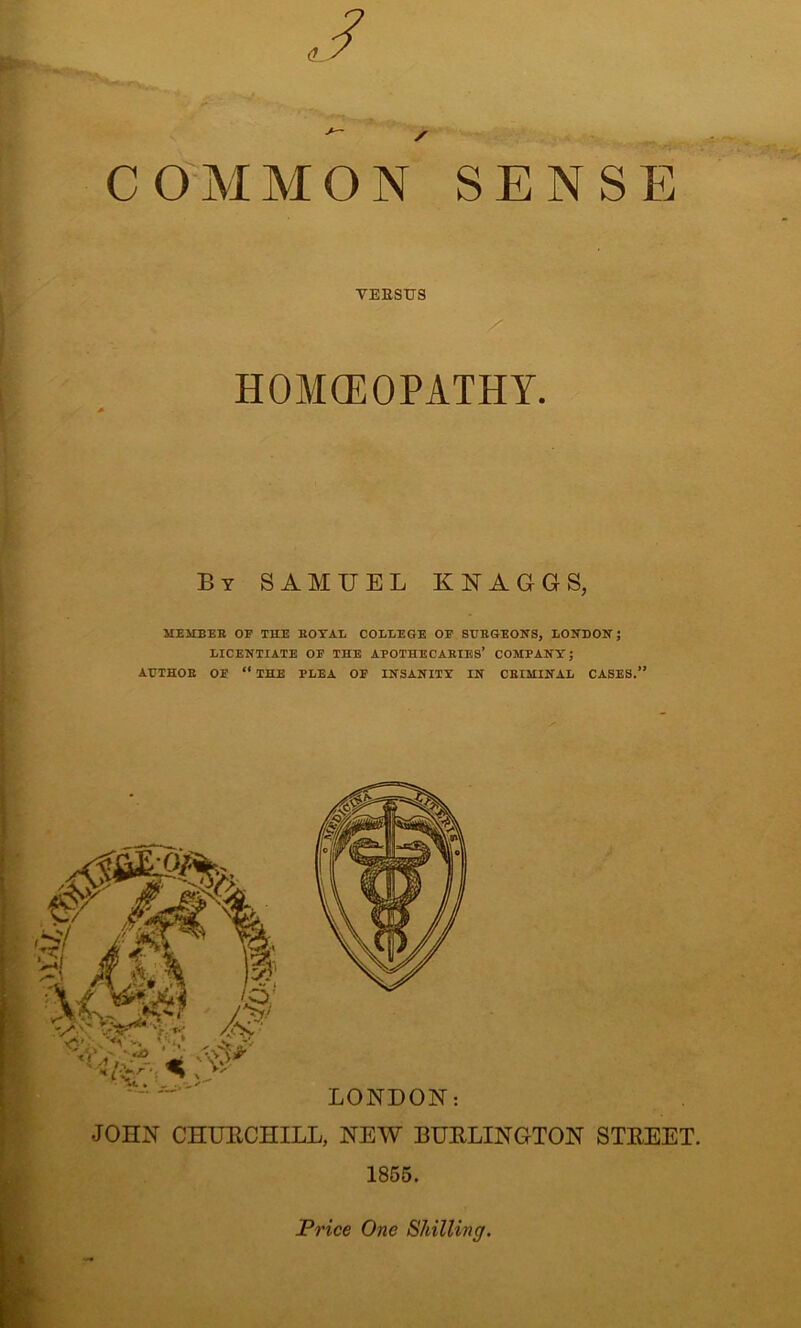 VERSUS HOMOEOPATHY. By SAMUEL KNAGGS, MEMBER OP THE ROYAL COLLEGE OP SURGEONS, LONDON; LICENTIATE OP THE APOTHECARIES’ COMPANY; AUTHOR OP “ THE PLEA OP INSANITY IN CRIMINAL CASES.” LONDON: JOHN CHURCHILL, NEW BURLINGTON STREET. 1855. Price One Shilling.