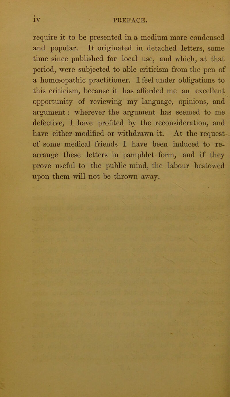 require it to be presented in a medium more condensed and popular. It originated in detached letters, some time since published for local use, and which, at that period, were subjected to able criticism from the pen of a homoeopathic practitioner. I feel under obligations to this criticism, because it has afforded me an excellent opportunity of reviewing my language, opinions, and argument: wherever the argument has seemed to me defective, I have profited by the reconsideration, and have either modified or withdrawn it. At the request of some medical friends I have been induced to re- arrange these letters in pamphlet form, and if they prove useful to the public mind, the labour bestowed upon them will not be thrown away.