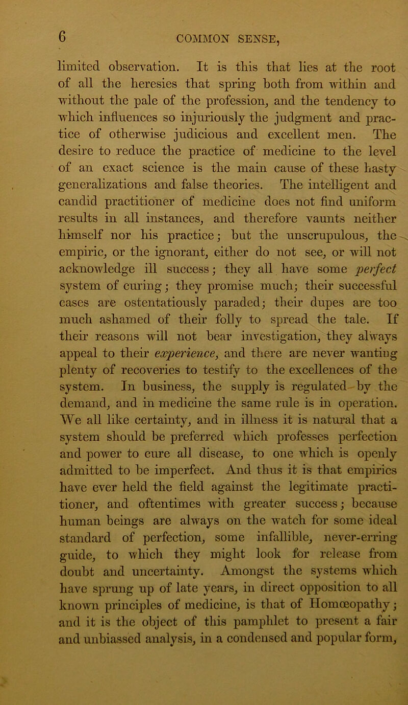 limited observation. It is this that lies at the root of all the heresies that spring both from within and without the pale of the profession, and the tendency to which influences so injuriously the judgment and prac- tice of otherwise judicious and excellent men. The desire to reduce the practice of medicine to the level of an exact science is the main cause of these hasty generalizations and false theories. The intelligent and candid practitioner of medicine does not find uniform results in all instances, and therefore vaunts neither himself nor his practice; but the unscrupulous, the empiric, or the ignorant, either do not see, or will not acknowledge ill success; they all have some perfect system of curing; they promise much; their successful cases are ostentatiously paraded; their dupes are too much ashamed of their folly to spread the tale. If them reasons will not bear investigation, they always appeal to their experience, and there are never wantiug plenty of recoveries to testify to the excellences of the system. In business, the supply is regulated by the demand, and in medicine the same rule is in operation. We all like certainty, and in illness it is natural that a system should be preferred which professes perfection and power to cure all disease, to one which is openly admitted to be imperfect. And thus it is that empirics have ever held the field against the legitimate practi- tioner, and oftentimes with greater success; because human beings are always on the watch for some ideal standard of perfection, some infallible, never-erring guide, to which they might look for release from doubt and uncertainty. Amongst the systems which have sprung up of late years, in direct opposition to all known principles of medicine, is that of Homoeopathy; and it is the object of this pamphlet to present a fair and unbiassed analysis, in a condensed and popular form.