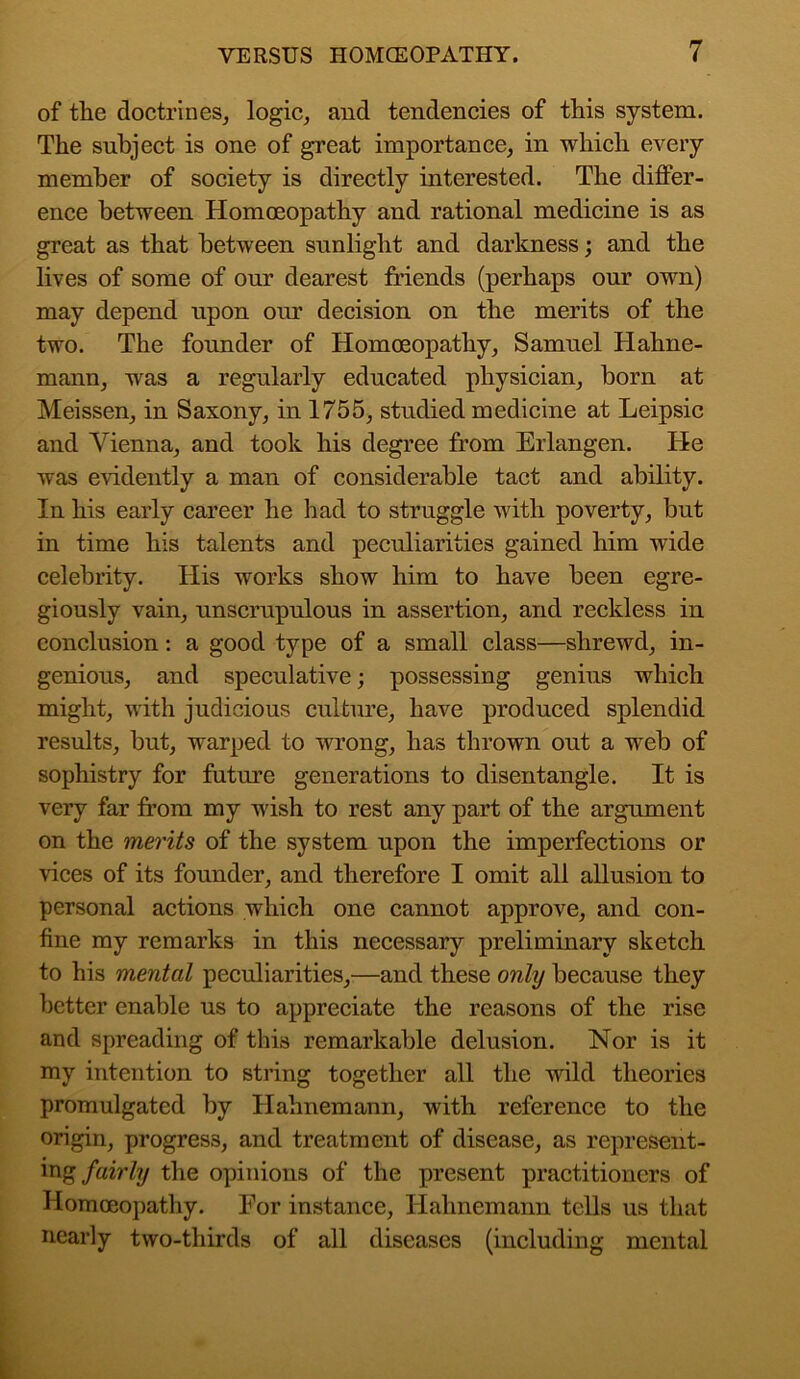 of the doctrines, logic, and tendencies of this system. The subject is one of great importance, in which every member of society is directly interested. The differ- ence between Homoeopathy and rational medicine is as great as that between sunlight and darkness; and the lives of some of our dearest friends (perhaps our own) may depend upon our decision on the merits of the two. The founder of Homoeopathy, Samuel Hahne- mann, was a regularly educated physician, born at Meissen, in Saxony, in 1755, studied medicine at Leipsic and Vienna, and took his degree from Erlangen. He was evidently a man of considerable tact and ability. In his early career he had to struggle with poverty, but in time his talents and peculiarities gained him wide celebrity. His works show him to have been egre- giously vain, unscrupulous in assertion, and reckless in conclusion: a good type of a small class—shrewd, in- genious, and speculative; possessing genius which might, with judicious culture, have produced splendid results, but, warped to wrong, has thrown out a web of sophistry for future generations to disentangle. It is very far from my wish to rest any part of the argument on the merits of the system upon the imperfections or vices of its founder, and therefore I omit all allusion to personal actions which one cannot approve, and con- fine my remarks in this necessary preliminary sketch to his mental peculiarities,—and these only because they better enable us to appreciate the reasons of the rise and spreading of this remarkable delusion. Nor is it my intention to string together all the wild theories promulgated by Hahnemann, with reference to the origin, progress, and treatment of disease, as represent- ing fairly the opinions of the present practitioners of Homoeopathy. For instance, Hahnemann tells us that nearly two-thirds of all diseases (including mental