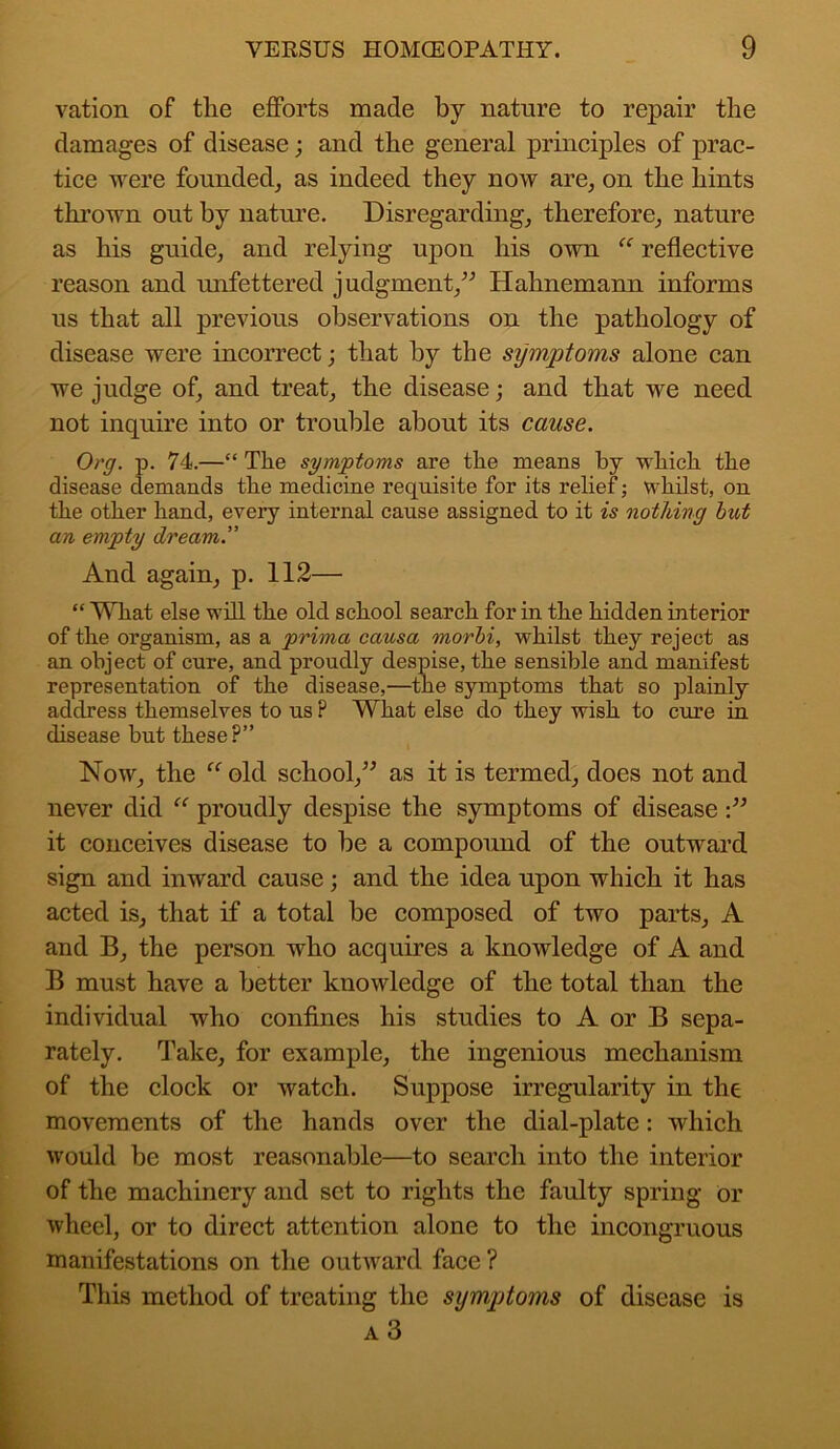 vation of the efforts made by nature to repair the damages of disease; and the general principles of prac- tice were founded, as indeed they now are, on the hints thrown out by nature. Disregarding, therefore, nature as his guide, and relying upon his own “ reflective reason and unfettered judgment,” Hahnemann informs us that all previous observations on the pathology of disease were incorrect; that by the symptoms alone can we judge of, and treat, the disease; and that we need not inquire into or trouble about its cause. Org. p. 74.—“The symptoms are the means by which the disease demands the medicine requisite for its relief; whilst, on the other hand, every internal cause assigned to it is nothing hut an empty dream.” And again, p. 112— “ What else will the old school search for in the hidden interior of the organism, as a prima causa morhi, whilst they reject as an object of cure, and proudly despise, the sensible and manifest representation of the disease,—the symptoms that so plainly address themselves to us ? What else do they wish to cure in disease but these?” Now, the “ old school,” as it is termed, does not and never did “ proudly despise the symptoms of disease:” it conceives disease to be a compound of the outward sign and inward cause; and the idea upon which it has acted is, that if a total be composed of two parts, A and B, the person who acquires a knowledge of A and B must have a better knowledge of the total than the individual who confines his studies to A or B sepa- rately. Take, for example, the ingenious mechanism of the clock or watch. Suppose irregularity in the movements of the hands over the dial-plate: which would be most reasonable—to search into the interior of the machinery and set to rights the faulty spring or wheel, or to direct attention alone to the incongruous manifestations on the outward face ? This method of treating the symptoms of disease is