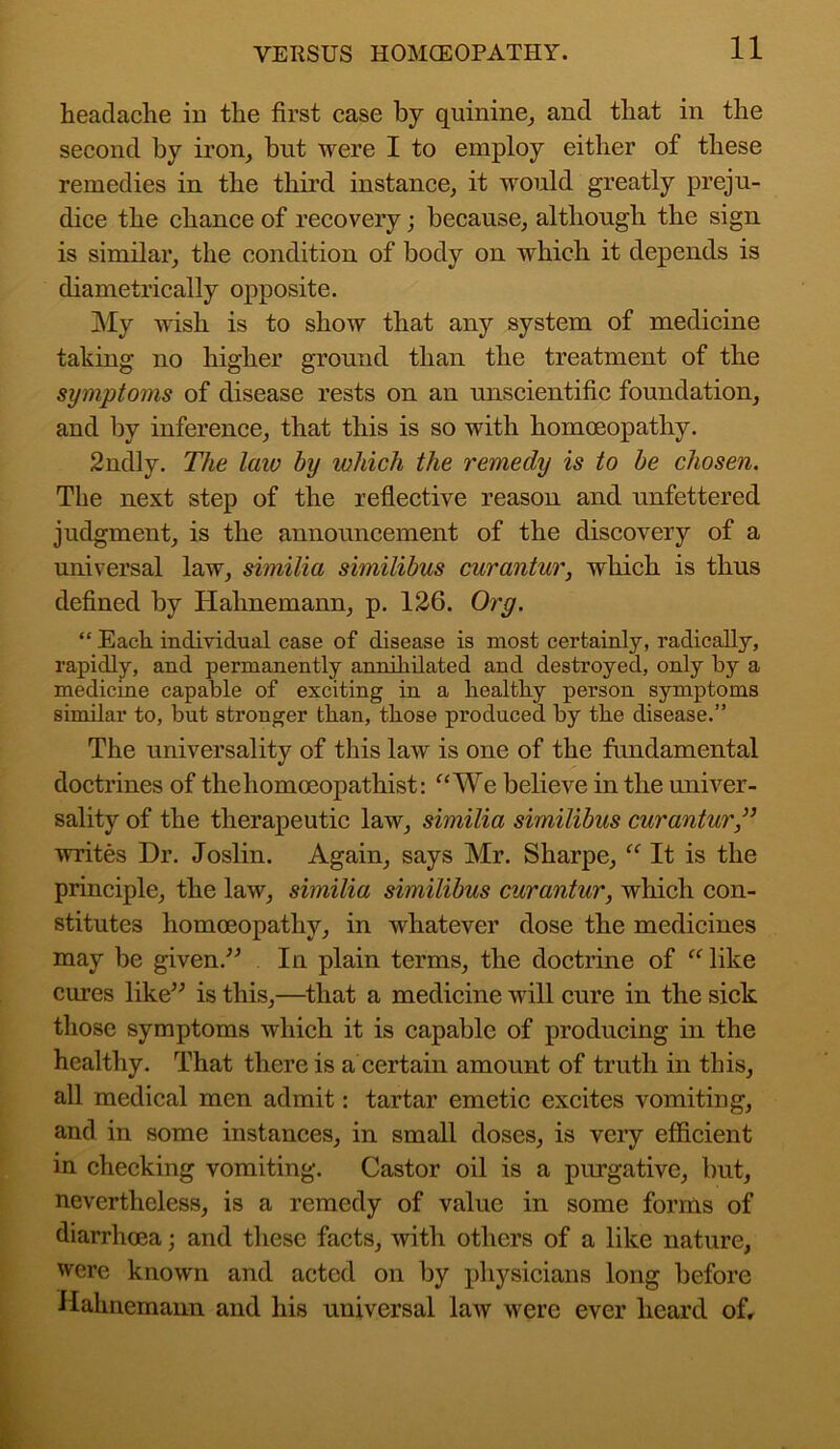 headache in the first case by quinine, and that in the second by iron, bnt were I to employ either of these remedies in the third instance, it would greatly preju- dice the chance of recovery; because, although the sign is similar, the condition of body on which it depends is diametrically opposite. My wish is to show that any system of medicine taking no higher ground than the treatment of the symptoms of disease rests on an unscientific foundation, and by inference, that this is so with homoeopathy. 2ndly. The law by which the remedy is to be chosen. The next step of the reflective reason and unfettered judgment, is the announcement of the discovery of a universal law, similia similibus curantur, which is thus defined by Hahnemann, p. 126. Org. “ Each individual case of disease is most certainly, radically, rapidly, and permanently annihilated and destroyed, only by a medicine capable of exciting in a healthy person symptoms similar to, but stronger than, those produced by the disease.” The universality of this law is one of the fundamental doctrines of thehomoeopathist: “We believe in the univer- sality of the therapeutic law, similia similibus curantur ,” writes Dr. Joslin. Again, says Mr. Sharpe, “ It is the principle, the law, similia similibus curantur, which con- stitutes homoeopathy, in whatever dose the medicines may be given.” In plain terms, the doctrine of “ like cures like” is this,—that a medicine will cure in the sick those symptoms which it is capable of producing in the healthy. That there is a certain amount of truth in this, all medical men admit: tartar emetic excites vomiting, and in some instances, in small doses, is very efficient in checking vomiting. Castor oil is a purgative, but, nevertheless, is a remedy of value in some forms of diarrhoea; and these facts, with others of a like nature, were known and acted on by physicians long before Hahnemann and his universal law were ever heard of.