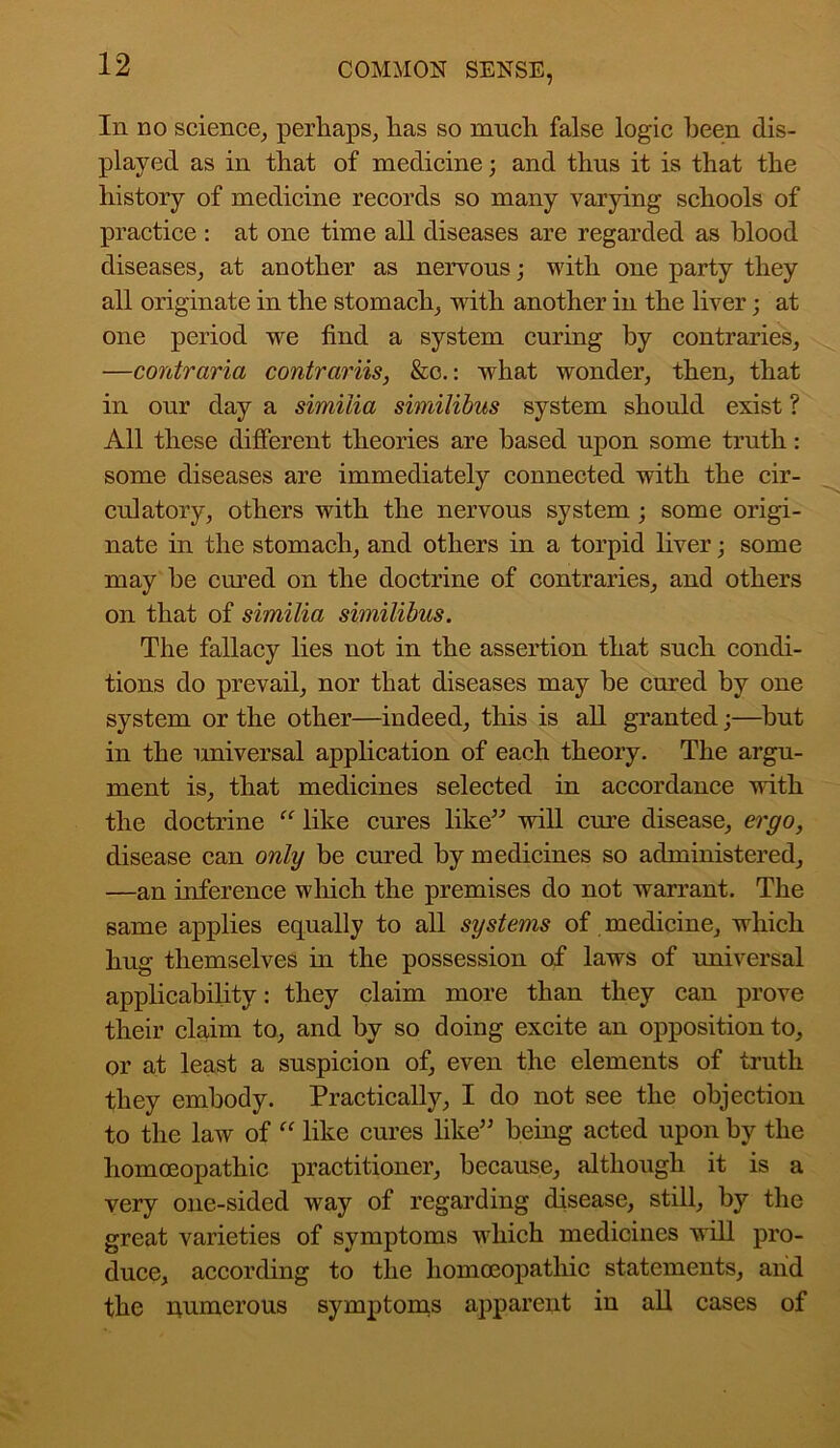 In no science, perhaps, has so much false logic been dis- played as in that of medicine; and thus it is that the history of medicine records so many varying schools of practice : at one time all diseases are regarded as blood diseases, at another as nervous; with one party they all originate in the stomach, with another in the liver; at one period we find a system curing by contraries, —contraria contrariis, &c.: what wonder, then, that in our day a similia similibus system should exist ? All these different theories are based upon some truth: some diseases are immediately connected with the cir- culatory, others with the nervous system ; some origi- nate in the stomach, and others in a torpid liver; some may he cured on the doctrine of contraries, and others on that of similia similibus. The fallacy lies not in the assertion that such condi- tions do prevail, nor that diseases may be cured by one system or the other—indeed, this is all granted;—but in the universal application of each theory. The argu- ment is, that medicines selected in accordance with the doctrine “ like cures like” will cure disease, ergo, disease can only be cured by medicines so administered, —an inference which the premises do not warrant. The same applies equally to all systems of medicine, which hug themselves in the possession of laws of universal applicability: they claim more than they can prove their claim to, and by so doing excite an opposition to, or at least a suspicion of, even the elements of truth they embody. Practically, I do not see the objection to the law of “ like cures like” being acted upon by the homoeopathic practitioner, because, although it is a very one-sided way of regarding disease, still, by the great varieties of symptoms which medicines will pro- duce, according to the homoeopathic statements, aiid the numerous symptoms apparent in all cases of