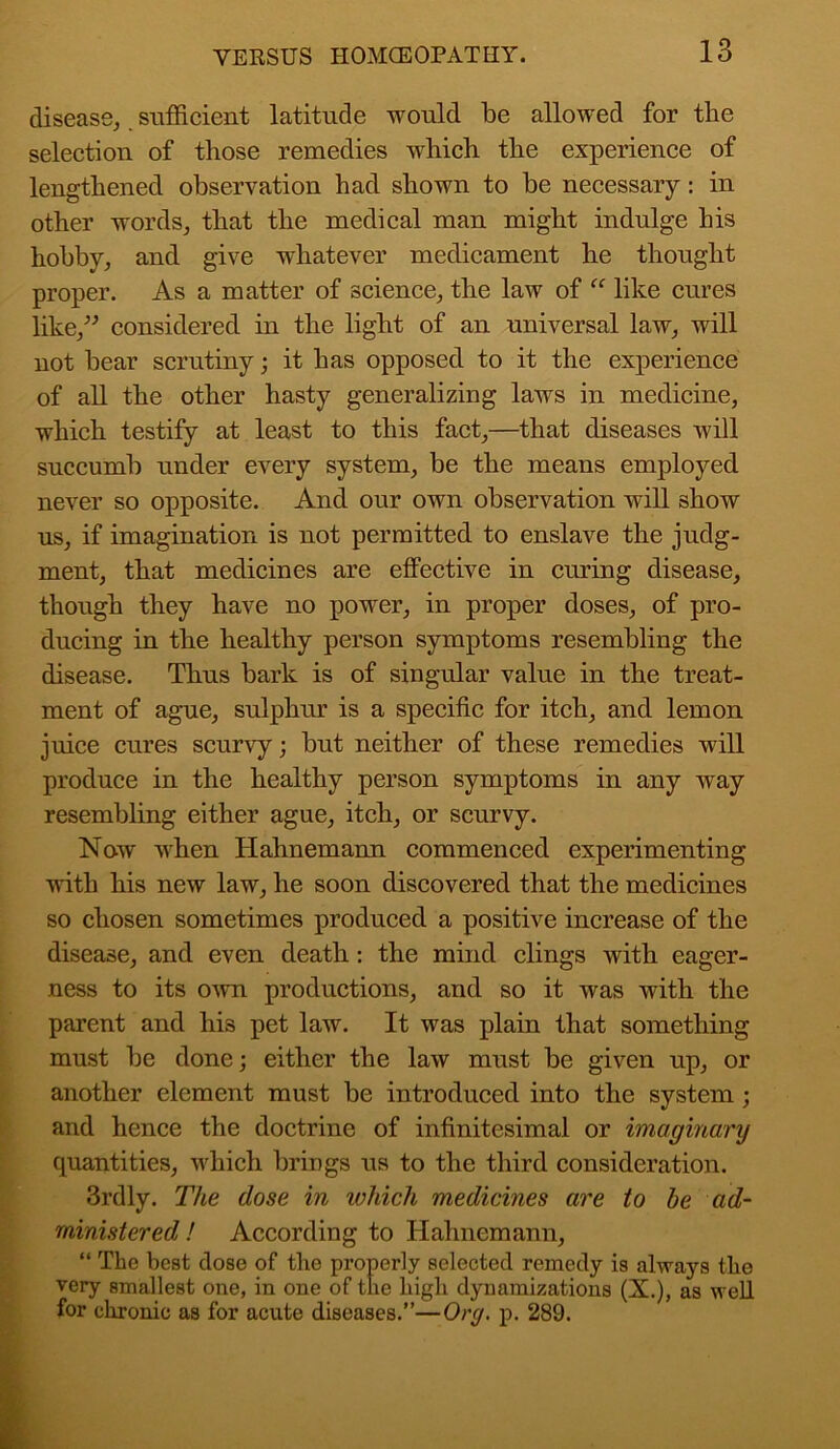 disease, sufficient latitude would be allowed for the selection of those remedies which the experience of lengthened observation had shown to be necessary: in other words, that the medical man might indulge his hobby, and give whatever medicament he thought proper. As a matter of science, the law of “ like cures like,” considered in the light of an universal law, will not bear scrutiny; it has opposed to it the experience of all the other hasty generalizing laws in medicine, which testify at least to this fact,—that diseases will succumb under every system, be the means employed never so opposite. And our own observation will show us, if imagination is not permitted to enslave the judg- ment, that medicines are effective in curing disease, though they have no power, in proper doses, of pro- ducing in the healthy person symptoms resembling the disease. Thus bark is of singular value in the treat- ment of ague, sulphur is a specific for itch, and lemon juice cures scurvy; but neither of these remedies will produce in the healthy person symptoms in any way resembling either ague, itch, or scurvy. Now when Hahnemann commenced experimenting with his new law, he soon discovered that the medicines so chosen sometimes produced a positive increase of the disease, and even death: the mind clings with eager- ness to its own productions, and so it was with the parent and his pet law. It was plain that something must be done; either the law must be given up, or another element must be introduced into the system; and hence the doctrine of infinitesimal or imaginary quantities, which brings us to the third consideration. 3rdly. The dose in which medicines are to be ad- ministered ! According to Hahnemann, “ The best dose of the properly selected remedy is always the very smallest one, in one of the high dynamizations (X.), as well for chronic as for acute diseases.”—Org. p. 289.