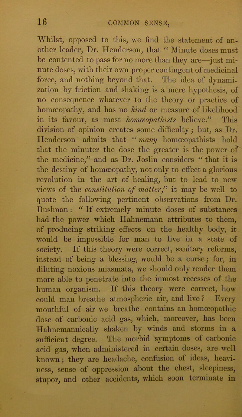 Whilst, opposed to this, we find the statement of an- other leader, Dr. Henderson, that “ Minute doses must he contented to pass for no more than they are—just mi- nute doses, with their own proper contingent of medicinal force, and nothing beyond that. The idea of dynami- zation by friction and shaking is a mere hypothesis, of no consequence whatever to the theory or practice of homoeopathy, and has no kind or measure of likelihood in its favour, as most homceopathists believe.” This division of opinion creates some difficulty; but, as Dr. Henderson admits that “ many liomoeopathists hold that the minuter the dose the greater is the power of the medicine,” and as Dr. Joslin considers “ that it is the destiny of homoeopathy, not only to effect a glorious revolution in the art of healing, but to lead to new views of the constitution of matt erf it may be well to quote the following pertinent observations from Dr. Bushnan: “ If extremely minute doses of substances had the power which Hahnemann attributes to them, of producing striking effects on the healthy body, it would be impossible for man to live in a state of society. If this theory were correct, sanitary reforms, instead of being a blessing, would be a curse; for, in diluting noxious miasmata, we should only render them more able to penetrate into the inmost recesses of the human organism. If this theory were correct, how could man breathe atmospheric air, and live ? Every mouthful of air we breathe contains an homoeopathic dose of carbonic acid gas, which, moreover, has been Hahnemannically shaken by winds and storms in a sufficient degree. The morbid symptoms of carbonic acid gas, when administered in certain doses, are well known; they are headache, confusion of ideas, heavi- ness, sense of oppression about the chest, sleepiness, stupor, and other accidents, which soon terminate in