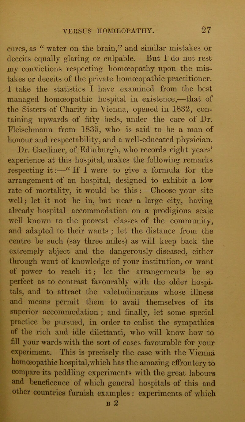 cures, as “ water on the brain,” and similar mistakes or deceits equally glaring or culpable. But I do not rest my convictions respecting homoeopathy upon the mis- takes or deceits of the private homoeopathic practitioner. I take the statistics I have examined from the best managed homoeopathic hospital in existence,—that of the Sisters of Charity in Vienna, opened in 1832, con- taining upwards of fifty beds, under the care of Dr. Fleischmann from 1835, who is said to be a man of honour and respectability, and a well-educated physician. Dr. Gardiner, of Edinburgh, who records eight years' experience at this hospital, makes the following remarks respecting it:—“ If I were to give a formula for the arrangement of an hospital, designed to exhibit a low rate of mortality, it would be this:—Choose your site well; let it not be in, but near a large city, having already hospital accommodation on a prodigious scale well known to the poorest classes of the community, and adapted to their wants ; let the distance from the centre be such (say three miles) as will keep back the extremely abject and the dangerously diseased, either through want of knowledge of your institution, or want of power to reach it; let the arrangements be so perfect as to contrast favourably with the older hospi- tals, and to attract the valetudinarians whose illness and means permit them to avail themselves of its superior accommodation; and finally, let some special practice be pursued, in order to enlist the sympathies of the rich and idle dilettanti, who will know how to fill your wards with the sort of oases favourable for your experiment. This is precisely the case with the Vienna homoeopathic hospital,ivliich has the amazing effrontery to compare its peddling experiments with the great labours and beneficence of which general hospitals of this and other countries furnish examples : experiments of which b 2