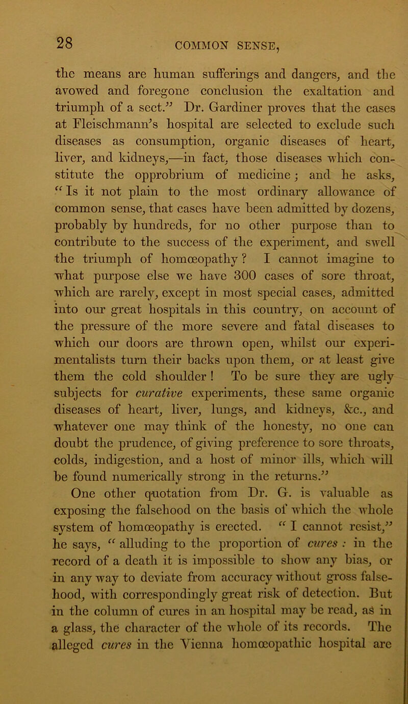 the means are human sufferings and dangers, and the avowed and foregone conclusion the exaltation and triumph of a sect.” Dr. Gardiner proves that the cases at Fleisclimamr’s hospital are selected to exclude such diseases as consumption, organic diseases of heart, liver, and kidneys,—in fact, those diseases which con- stitute the opprobrium of medicine; and he asks, “ Is it not plain to the most ordinary allowance of common sense, that cases have been admitted by dozens, probably by hundreds, for no other purpose than to contribute to the success of the experiment, and swell the triumph of homoeopathy ? I cannot imagine to what purpose else we have 300 cases of sore throat, which are rarely, except in most special cases, admitted into our great hospitals in this country, on account of the pressure of the more severe and fatal diseases to which our doors are thrown open, whilst our experi- mentalists turn their backs upon them, or at least give them the cold shoulder ! To be sure they are ugly subjects for curative experiments, these same organic diseases of heart, liver, lungs, and kidneys, &c., and whatever one may think of the honesty, no one can doubt the prudence, of giving preference to sore throats, colds, indigestion, and a host of minor ills, which will be found numerically strong in the returns.” One other quotation from Dr. G. is valuable as exposing the falsehood on the basis of which the whole system of homoeopathy is erected. “ I cannot resist,” he says, “ alluding to the proportion of cures : in the record of a death it is impossible to show any bias, or in any way to deviate from accuracy without gross false- hood, with correspondingly great risk of detection. But in the column of cures in an hospital may be read, as in a glass, the character of the whole of its records. The alleged cures in the Vienna homoeopathic hospital are