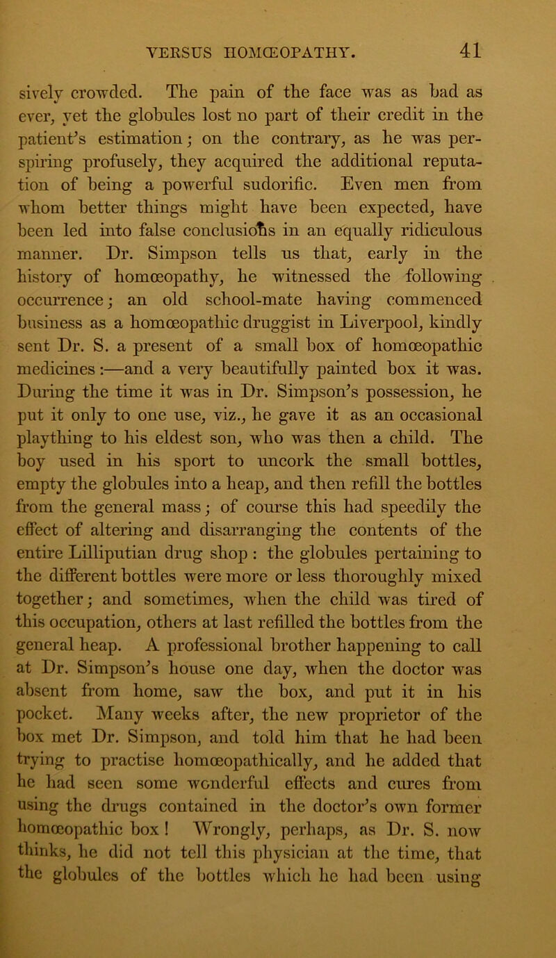 sively crowded. The pain of the face was as had as ever, yet the globules lost no part of their credit in the patient’s estimation; on the contrary, as he was per- spiring profusely, they acquired the additional reputa- tion of being a powerful sudorific. Even men from whom better things might have been expected, have been led into false conclusions in an equally ridiculous manner. Dr. Simpson tells us that, early in the history of homoeopathy, he witnessed the following occurrence; an old school-mate having commenced business as a homoeopathic druggist in Liverpool, kindly sent Dr. S. a present of a small box of homoeopathic medicines:—and a very beautifully painted box it was. During the time it was in Dr. Simpson’s possession, he put it only to one use, viz., he gave it as an occasional plaything to his eldest son, who was then a child. The boy used in his sport to uncork the small bottles, empty the globules into a heap, and then refill the bottles from the general mass; of course this had speedily the effect of altering and disarranging the contents of the entire Lilliputian drug shop : the globules pertaining to the different bottles were more or less thoroughly mixed together; and sometimes, when the child was tired of this occupation, others at last refilled the bottles from the general heap. A professional brother happening to call at Dr. Simpson’s house one day, when the doctor was absent from home, saw the box, and put it in his pocket. Many weeks after, the new proprietor of the box met Dr. Simpson, and told him that he had been trying to practise liomoeopathically, and he added that he had seen some wonderful effects and cures from using the drugs contained in the doctor’s own former homoeopathic box ! Wrongly, perhaps, as Dr. S. now thinks, he did not tell this physician at the time, that the globules of the bottles which he had been using