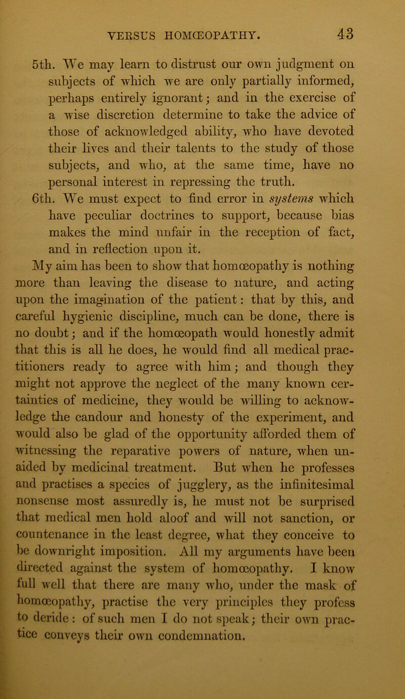 5tli. We may learn to distrust our own judgment on subjects of which we are only partially informed, perhaps entirely ignorant; and in the exercise of a wise discretion determine to take the advice of those of acknowledged ability, who have devoted their lives and their talents to the study of those subjects, and who, at the same time, have no personal interest in repressing the truth. 6th. We must expect to find error in systems which have peculiar doctrines to support, because bias makes the mind unfair' in the reception of fact, and in reflection upon it. My aim has been to show that homoeopathy is nothing more than leaving the disease to nature, and acting upon the imagination of the patient: that by this, and careful hygienic discipline, much can be done, there is no doubt; and if the homoeopath would honestly admit that this is all he does, he would find all medical prac- titioners ready to agree with him; and though they might not approve the neglect of the many known cer- tainties of medicine, they would be willing to acknow- ledge the candour and honesty of the experiment, and would also be glad of the opportunity afforded them of witnessing the reparative powers of nature, when un- aided by medicinal treatment. But wdien he professes and practises a species of jugglery, as the infinitesimal nonsense most assuredly is, he must not be surprised that medical men hold aloof and will not sanction, or countenance in the least degree, what they conceive to be downright imposition. All my arguments have been directed against the system of homoeopathy. I know full well that there are many who, under the mask of homoeopathy, practise the very principles they profess to deride: of such men I do not speak; their own prac- tice conveys their own condemnation.