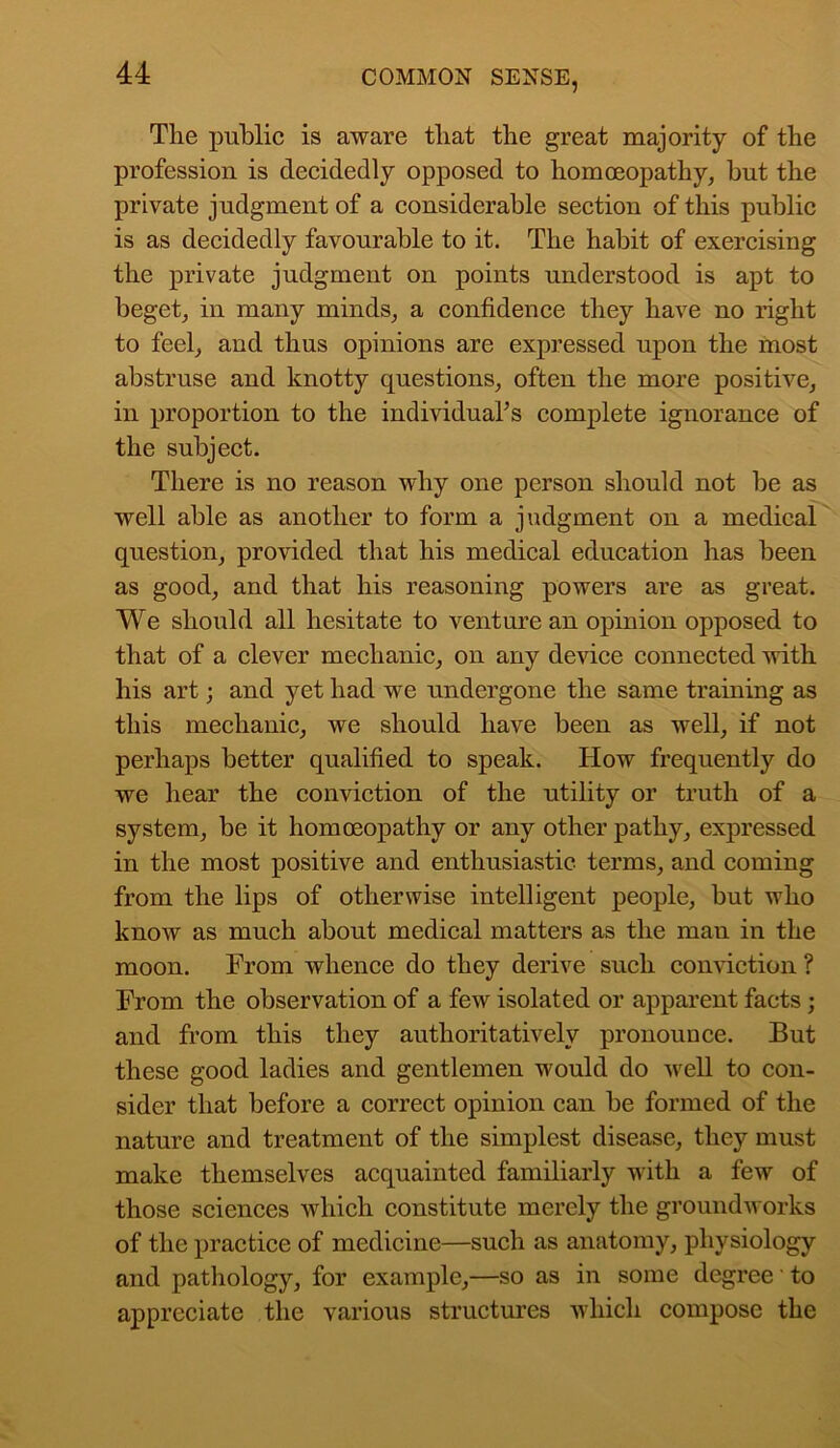 The public is aware that the great majority of the profession is decidedly opposed to homoeopathy, hut the private judgment of a considerable section of this public is as decidedly favourable to it. The habit of exercising the private judgment on points understood is apt to beget, in many minds, a confidence they have no right to feel, and thus opinions are expressed upon the most abstruse and knotty questions, often the more positive, in proportion to the individual’s complete ignorance of the subject. There is no reason why one person should not he as well able as another to form a judgment on a medical question, provided that his medical education has been as good, and that his reasoning powers are as great. We should all hesitate to venture an opinion opposed to that of a clever mechanic, on any device connected with his art; and yet had we undergone the same training as this mechanic, we should have been as well, if not perhaps better qualified to speak. How frequently do we hear the conviction of the utility or truth of a system, be it homoeopathy or any other pathy, expressed in the most positive and enthusiastic terms, and coming from the lips of otherwise intelligent people, but who know as much about medical matters as the man in the moon. From whence do they derive such conviction ? From the observation of a few isolated or apparent facts ; and from this they authoritatively pronounce. But these good ladies and gentlemen would do well to con- sider that before a correct opinion can he formed of the nature and treatment of the simplest disease, they must make themselves acquainted familiarly with a few of those sciences which constitute merely the groundworks of the practice of medicine—such as anatomy, physiology and pathology, for example,—so as in some degree' to appreciate the various structures which compose the