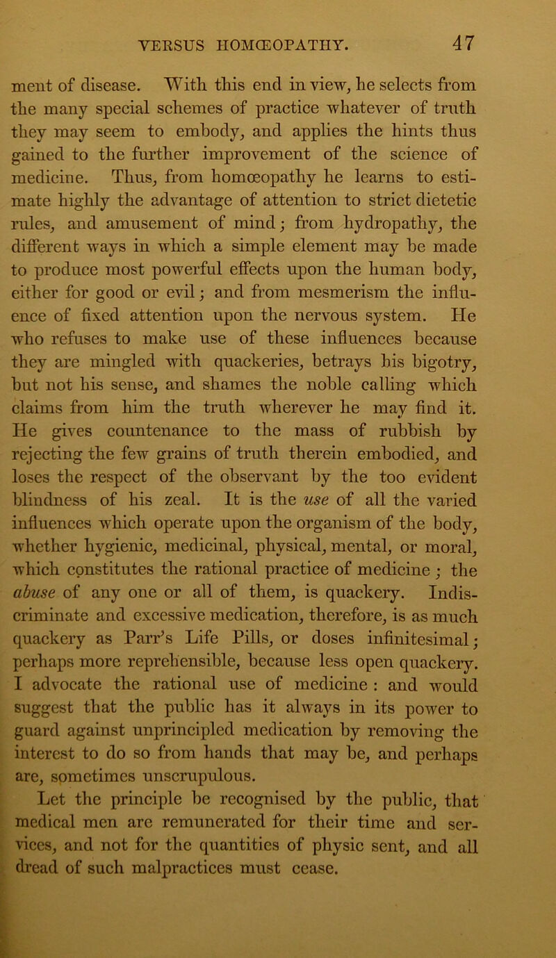 ment of disease. With this end in view, he selects from the many special schemes of practice whatever of truth they may seem to embody, and applies the hints thus gained to the further improvement of the science of medicine. Thus, from homoeopathy he learns to esti- mate highly the advantage of attention to strict dietetic rules, and amusement of mind; from hydropathy, the different ways in which a simple element may he made to produce most powerful effects upon the human body, either for good or evil; and from mesmerism the influ- ence of fixed attention upon the nervous system. He who refuses to make use of these influences because they are mingled with quackeries, betrays bis bigotry, but not his sense, and shames the noble calling which claims from him the truth wherever he may find it. He gives countenance to the mass of rubbish by rejecting the few grains of truth therein embodied, and loses the respect of the observant by the too evident blindness of his zeal. It is the use of all the varied influences which operate upon the organism of the body, whether hygienic, medicinal, physical, mental, or moral, which constitutes the rational practice of medicine ; the abuse of any one or all of them, is quackery. Indis- criminate and excessive medication, therefore, is as much quackery as Parr’s Life Pills, or doses infinitesimal; perhaps more reprehensible, because less open quackery. I advocate the rational use of medicine : and would suggest that the public has it always in its power to guard against unprincipled medication by removing the interest to do so from hands that may be, and perhaps are, sometimes unscrupulous. Let the principle be recognised by the public, that medical men are remunerated for their time and ser- vices, and not for the quantities of physic sent, and all dread of such malpractices must cease.