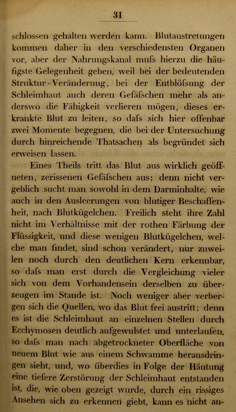 schlossen gehalten werden kann. Blutaustretungen kommen daher in den verschiedensten Organen vor, aber der Nahrungskanal mufs hierzu die häu- figste Gelegenheit geben, weil bei der bedeutenden Struktur - Veränderung, bei der Entblöfsung der Schleimhaut auch deren Gefafschen mehr als an- derswo die Fähigkeit verlieren mögen, dieses er- krankte Blut zu leiten, so dafs sich hier offenbar zwei Momente begegnen, die bei der Untersuchung durch hinreichende Thatsachen als begründet sich enveisen lassen. Eines Theils tritt das Blut aus wirklich geöff- neten, zerissenen Gefäfschen aus; denn nicht ver- geblich sucht man sowohl in dem Darminhalte, wie auch in den Ausleerungen von blutiger Beschaffen- heit, nach Blutkügelchen. Freilich steht ihre Zahl nicht im Verhältnisse mit der rothen Färbung der Flüssigkeit, und diese wenigen Blutkügelchen, wel- che man findet, sind schon verändert, nur zuwei- len noch durch den deutlichen Kern erkennbar, so dafs man erst durch die Vergleichung vieler sich von dem Vorhandensein derselben zu über- zeugen im Stande ist. Noch weniger aber verber- gen sich die Quellen, wo das Blut frei austritt; denn es ist die Schleimhaut an einzelnen Stellen durch Ecchymosen deutlich aufgewulstet und unterlaufen, so dafs man nach abgetrockneter Oberfläche von neuem Blut wie aus einem Schwamme herausdrin- gen sieht, und, wo überdies in Folge der Häutung eine tiefere Zerstörung der Schleimhaut entstanden ist, die, wie oben gezeigt wurde, durch ein rissiges Ansehen sich zu erkennen giebt, kann es nicht an-