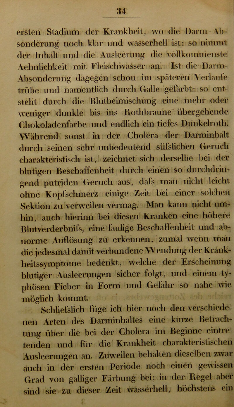 u ersten Stadium der Krankheit, wo die Darm-Ab- sonderung noch klar und wasserhell ist: so nimmt der Inhalt und die Ausleerung die vollkommenste Aehnlichkeit mit Fleischwasser an. Ist die Darm- Absonderung dagegen schon im späteren Verlaufe trübe und namentlich durch Galle gefärbt: so ent- steht durch die Blutbeimischung eine mehr oder weniger dunkle bis ins Rothbraune übergehende Chokoladenfarbe und endlich ein tiefes Dunkelroth. Während sonst in der Cholera der Darminhalt durch seinen sehr unbedeutend süfslichen Geruch charakteristisch ist, zeichnet sich derselbe bei der blutigen Beschaffenheit durch einen so durchdrin- gend putriden Geruch aus, dafs man nicht leicht ohne Kopfschmerz einige Zeit hei einer solchen Sektion zu verweilen vermag. Man kann nicht um- hin, auch hierinn bei diesen Kranken eine höhere Blutverderbnifs, eine faulige Beschaffenheit und ab- norme Auflösung zu erkennen, zumal wenn man die jedesmal damit verbundene Wendung der Krank- heitssymptome bedenkt, welche der Erscheinung blutiger Ausleerungen sicher folgt, und einem ty- phösen Fieber in Form und Gefahr so nahe wie möglich kommt. Schliefslich füge ich hier noch den verschiede- nen Arten des Darminhaltes eine kurze Betrach- tung über die bei der Cholera im Beginne eintre- tenden und für die Krankheit charakteristischen Ausleerungen an. Zuweilen behalten dieselben zwar auch in der ersten Periode noch einen gewissen Grad von galliger Färbung bei; in der Regel aber sind sie zu dieser Zeit wasserhell, höchstens ein