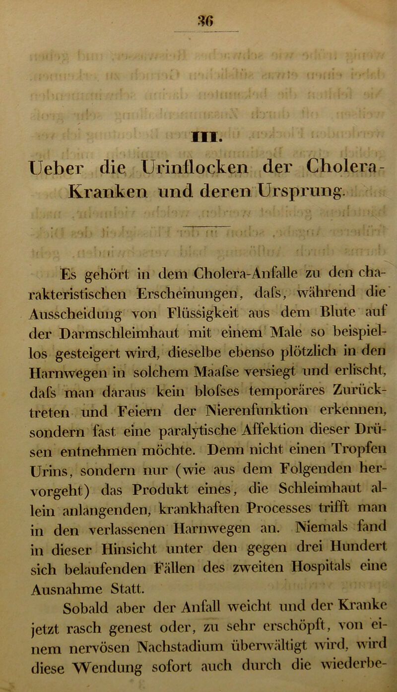 III. lieber die Urinflocken der Cholera- Kranken und deren Ursprung. 5 i ' • '* * • * ) f i i f * ..»■** > ,♦ ' f ; / ‘ - * ; * « • * •' ■ ** I .1 J I • • t * * * ' * ' ■ 1 f • ’ 1 * ■ ■ Es gehört in dem Cholera-An falle zu den cha- rakteristischen Erscheinungen, clafs, während die Ausscheidung von Flüssigkeit aus dem Blute auf der Darmschleimhaut mit einem Male so beispiel- los gesteigert wird, dieselbe ebenso plötzlich in den Harnwegen in solchem Maafse versiegt und erlischt, dafs man daraus kein blofses temporäres Zurück- treten und Feiern der Nierenfunktion erkennen, sondern fast eine paralytische Affektion dieser Drü- sen entnehmen möchte. Denn nicht einen Tropfen Urins, sondern nur (wie aus dem Folgenden her- vorgeht) das Produkt eines, die Schleimhaut al- lein anlangenden, krankhaften Processes trifft man in den verlassenen Harnwegen an. Niemals fand in dieser Hinsicht unter den gegen drei Hundert sich belaufenden Fällen des zweiten Hospitals eine Ausnahme Statt. Sobald aber der Anfall weicht und der Kranke jetzt rasch genest oder, zu sehr erschöpft, von ei- nem nervösen Nachstadium überwältigt wird, wird diese Wendung sofort auch durch die wiederbe-