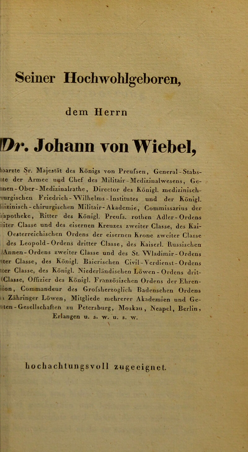 Seiner Hochwohlgeboren, dem Herrn fDr. Johann von Wiebel, harzte Sr. Majestät des Königs von Prcufsen, General - Stabs- le der Armee uud Chef des Militair-Medizinalwesens, Ge- t nen - Ober - Medizinalrathe, Dircctor des Königl. inedizinisch-  urgiscben Friedrich - Wilhelms - Institutes und der Königl. I .izinisch- chirurgischen Militair-Akademie, Commissarius der apotheke, Ritter des Königl. Preufs. rothen Adler-Ordens ■iter Classe und des eisernen Kreuzes zweiter Classc, des Kai- Oesterreichischen Ordens der eisernen Krone zweiter Classe des Leopold-Ordens dritter Classe, des Kaiserl. Russischen Annen-Ordens zweiter Classe und des St. Wladimir - Ordens ter Classe, des Königl. Raienschen Civil-Verdienst-Ordens ■er Classe, des Königl. Niederländischen Löwen - Ordens drit- 1 Classe, Offizier des Königl. Französischen Ordens der Ehren- 1 lon, Commandeur des Grofsherzoglich Badenschen Ordens i Zähringer Löwen, Mitgliede mehrerer Akademien und Ge- ten - Gesellschaften zu Petersburg, Moskau, Neapel, Berlin, Erlangen u. s. w. u. s. w. hochachtungsvoll zu ge eignet.