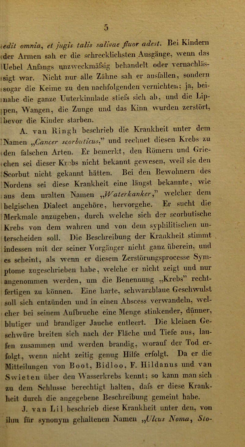 edit omnia, et fugis talis sahvae fluor adest. Bei Kindern der Armen sah er die schrecklichsten Ausgänge, wenn das Uebel Anfangs unzweckmäfsig behandelt oder vernachläs- sigt war. Nicht nur alle Zähne sah er ansfallen, sondern •sogar die Keime zu den nachfolgenden vernichten; ja, bei- nahe die ganze Uuterkinnlade stiefs sich ah, und die Lip- pen, Wangen, die Zunge und das Kinn wurden zerstört, bevor die Kinder starben. A. van Ringh beschrieb die Krankheit unter dem Namen ,,Cancer scorbuticus,” und rechnet diesen Kiebs zu den falschen Arten. Er bemerkt, den Römern und Grie- eben sei dieser Krebs nicht bekannt gewesen, weil sie den Scorbut nicht gekannt hätten. Bei den Bewohnern des Nordens sei diese Krankheit eine längst bekannte, wie aus dem uralten Namen „Waterkankerwelcher dem belgischen Dialect angehöre, hervorgehe. Er sucht die Merkmale anzugeben, durch welche sich der scorbutische Krebs von dem wahren und von dem syphilitischen un- terscheiden soll. Die Beschreibung der Krankheit stimmt indessen mit der seiner Vorgänger nicht ganz überein, und es scheint, als wenn er diesem Zerstörungsprocesse Sym- ptome zugeschrieben habe, welche er nicht zeigt und nur angenommen werden, um die Benennung „Krebs recht- fertigen zu können. Eine harte, schwarzblaue Geschwulst soll sich entzünden und in einen Abscess verwandeln, wel- cher bei seinem Aufbruche eine Menge stinkender, dünner, blutiger und brandiger Jauche entleert. Die kleinen Ge- schwüre breiten sich nach der Fläche und Tiefe aus, lau- fen zusammen und werden brandig, worauf der Tod er- folgt, wenn nicht zeitig genug Hille erfolgt. Da er die Mitteilungen von Boot, Bidloo, F. Hildanus und van Swieten über den Wasserkrebs kennt; so kann man sich zu dem Schlüsse berechtigt halten, dafs er diese Krank- heit durch die angegebene Beschreibung gemeint habe. J. van Lil beschrieb diese Krankheit unter den, von ihm für synonym gehaltenen Namen „Ulcus Noma, Slo-