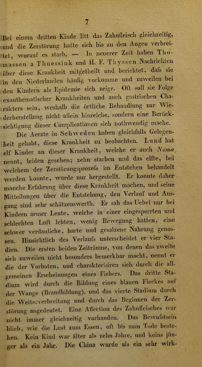 Bei einem «kitten Kinde litt das Zahnfleisch gleichzeitig, und die Zerstörung hatte sich bis zu den Augen verbrei- tet, worauf es starb, — In neuerer Zeit haben Tho- massen a Times sink und H. F. Thyssen Nachrichten über diese Krankheit mitgetheilt und berichtet, dafs sie in den Niederlanden häufig vorkomme und zuweilen bei den Kindern als Epidemie sich zeige. Oft soll sie Folge exanthematischer Krankheiten und auch gastrischen Cha- rakters sein, weshalb die örtliche Behandlung zur Wie- derherstellung nicht allein hinreiche, sondern eine Berück- sichtigung dieser Coirtplicatiöncn sich nothwendig mache. Die Aerzte in Schweden haben gleichfalls Gelegen- heit gehabt, diese Krankheit zu beobachten. Lund hat elf Kinder an dieser Krankheit, welche er auch Noma nennt, leiden gesehen; zelm starben und das elfte, bei welchem der Zerstörungsprozefs im Entstehen behandelt werden konnte, wurde nur hergestellt. Er konnte daher manche Erfahrung über diese Krankheit machen, und seine Mitteilungen über die Entstehung, den Verlauf und Aus- gang sind sein’ schätzenswerth. Er sah das Ucbel nur bei Kindern armer Leute, welche in einer eingesperrten und scldechten Luft lebten, wenig Bewegung hatten, eine schwer verdauliche, harte und gesalzene Nahrung genos- sen. Hinsichtlich des Verlaufs unterscheidet er vier Sta- dien. Die ersten beiden Zeiträume, von denen das zweite sich zuweilen nicht besonders bemerkbar macht, nennt er die der Torboten, und charakterisircn sich durch die all- gemeinen Erscheinungen eines Fiebers. Das dritte Sta- dium wird durch die Bildung eines blauen Heckes auf der Wange (Brandbildung), und das vierte Stadium durch die Weiterverbreitung und durch das Beginnen der Zer- störung angedeutet. Eine Atiection des Zahnfleisches war nicht, immer gleichzeitig vorhanden. Das Bewufstsein blieb, wie die Lust zum Essen, oft bis zum Tode beste- hen. Kein Kind war älter als zehn Jahre, und keins jün- ger als ein Jalu. Die China wurde als ein sein- wirk-