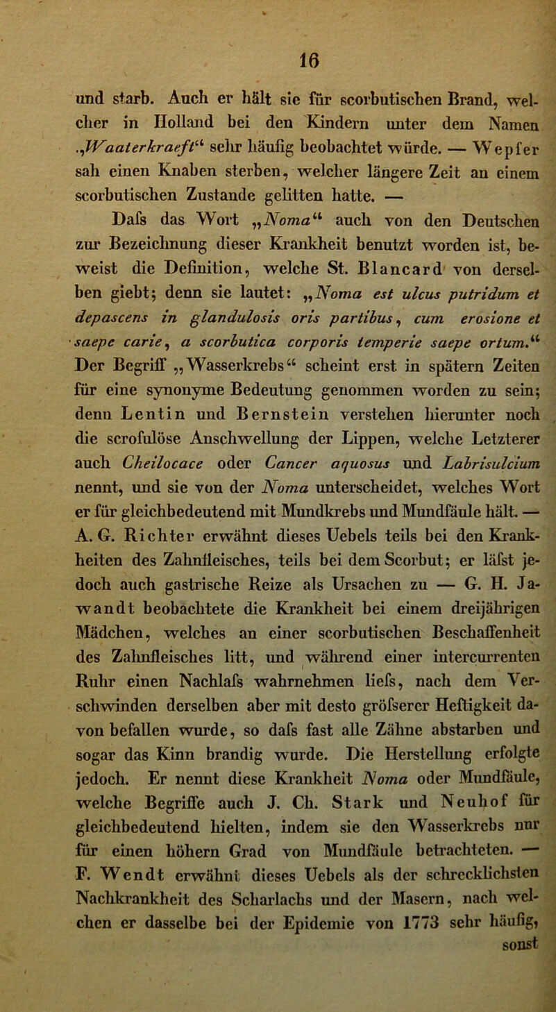 und starb. Auch er hält sie für scorbutischen Brand, wel- cher in Holland bei den Kindern unter dem Namen .JVaaterkraefN sehr häufig beobachtet würde. — Wepfer sah einen Knaben sterben, welcher längere Zeit an einem scorbutischen Zustande gelitten hatte. — Dafs das Wort „Noma“ auch von den Deutschen zur Bezeichnung dieser Krankheit benutzt worden ist, be- weist die Definition, welche St. Blancard von dersel- ben giebt; denn sie lautet: „Noma est ulcus putridum et depascens in glandulosis oris partibus, cum erosione et saepe carie, a scorbutica corporis temperie saepe ortumN Der Begriff „ Wasserkrebs “ scheint erst in spätem Zeiten für eine synonyme Bedeutung genommen worden zu sein; denn Lentin und Bernstein verstehen hierunter noch die scrofiüöse Anschwellung der Lippen, welche Letzterer auch Cheilocace oder Cancer ar/uosus und Labrisulcium nennt, und sie von der Noma unterscheidet, welches Wort er für gleichbedeutend mit Mundkrebs und Mundfäule hält. — A. G. Richter erwähnt dieses Uebels teils bei den Krank- heiten des Zahnlleisches, teils bei demScorbut; er läfst je- doch auch gastrische Reize als Ursachen zu — G. H. Ja- wandt beobachtete die Krankheit hei einem dreijährigen Mädchen, welches an einer scorbutischen Beschaffenheit des Zahnfleisches litt, und während einer intercurrenten Ruhr einen Nachlafs wahrnehmen liefs, nach dem Ver- schwinden derselben aber mit desto gröfsercr Heftigkeit da- von befallen wurde, so dafs fast alle Zähne abstarben und sogar das Kinn brandig wurde. Die Herstellung erfolgte jedoch. Er nennt diese Krankheit Noma oder Mundfäule, welche Begriffe auch J. Ch. Stark und Neuhof für gleichbedeutend hielten, indem sie den Wasserkrebs nnr für einen hohem Grad von Mundfäule betrachteten. — F. Wendt erwähnt dieses Uebels als der schrecklichsten Nachkrankheit des Scharlachs und der Masern, nach wel- chen er dasselbe bei der Epidemie von 1773 sehr häufig» sonst