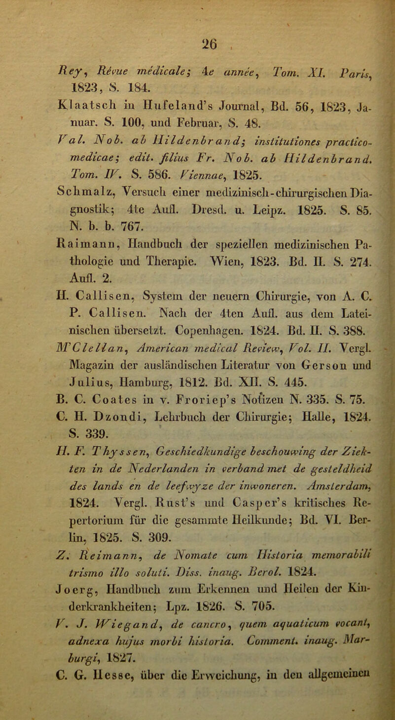 Rejr, Kirne meclicale; le annee, Tom. XL Paris, 1823, S. 184. Klaatsch in Hufeland’s Journal, B(l. 56, 1823, Ja- nuar. S. 100, und Februar, S. 48. J al. Nob. ab Ihldenbrand$ institutiones practico- medicae; edit. filius Fr. Nob. ab Hildenbrand. Tom. IV. S. 586. Fiennae, 1825. Schmalz, Versuch einer medizinisch-chirurgischen Dia- gnostik; 4te Aull. Dresd. u. Leipz. 1825. S. 85. N. b. b. 767. Rai mann, Handbuch der speziellen medizinischen Pa- thologie und Therapie. Wien, 1823. Bd. II. S. 274. Aufl. 2. II. Callisen, System der neuern Chirurgie, von A. C. P. Callisen. Nach der 4ten Aufl. aus dem Latei- nischen übersetzt. Copenhagen. 1824. Bd. H. S. 388. MClellan, American medical Review, Fol. II. Vergl. Magazin der ausländischen Literatur von Gerson und Julius, Hamburg, 1812. Bd. XII. S. 445. B. C. Coates in v. Froriep’s Notizen N. 335. S. 75. C. H. Dzondi, Lehrbuch der Chirurgie; Halle, 1824. S. 339. II. F. Thy ss en, Geschied/cundige beschouwing der Zie/c- ten in de Nederlanden in verband met de gesleldheid des lands en de leefwyze der inwoneren. Amsterdam, 1824. Vergl. Rust’s und Casper’s kritisches Re- pertorium für die gesammte Heilkunde; Bd. VI. Ber- lin, 1825. S. 309. Z. Re im ann, de Nomate cum Ilistoria memorabili trismo illo soluti. Hiss, inaug. Berol. 1824. J o erg, Handbuch zum Erkennen und Heilen der Kin- derkrankheiten; Lpz. 1826. S. 705. F. J. VPiegan d, de cancro, quem aquaticum vocani, adnexa hujus morbi Ilistoria. Commenl. inaug. Nar- lurgi, 1827. C. G. Hesse, über die Erweichung, iu den allgemeinen