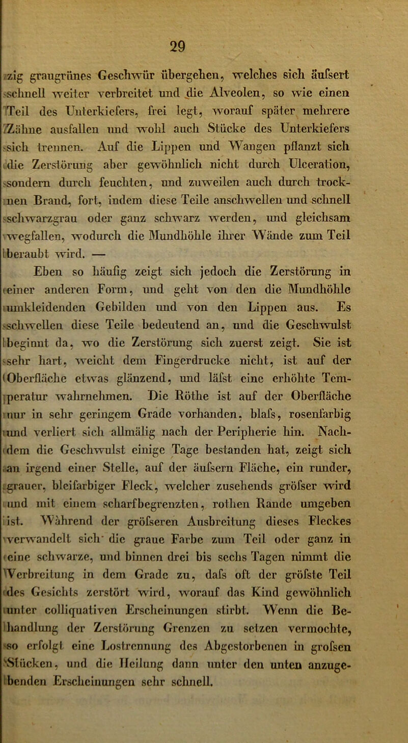 zig graugrünes Geschwür übergehen, welches sich äufsert schnell werter verbreitet und die Alveolen, so wie einen Teil des Unterkiefers, frei legt, worauf später mehrere 2Zähne ausfallcn und wohl auch Stücke des Unterkiefers sich trennen. Auf die Lippen und Wangen pflanzt sich die Zerstörung aber gewöhnlich nicht durch Ulceration, sondern durch feuchten, und zuweilen auch durch trock- nen Brand, fort, indem diese Teile anschwellen imd schnell schwarzgrau oder ganz schwarz werden, und gleichsam wegfallen, wodurch die Mundhöhle ihrer Wände zum Teil I beraubt wird. — Eben so häufig zeigt sich jedoch die Zerstörung in ieiner anderen Form, imd geht von den die Mundhöhle iumkleidenden Gebilden und von den Lippen aus. Es -schwellen diese Teile bedeutend an, und die Geschwulst Ibeginnt da, wo die Zerstörung sich zuerst zeigt. Sie ist -sehr hart, weicht dem Fingerdrucke nicht, ist auf der (Oberfläche etwas glänzend, und läfst eine erhöhte Tcm- ;pcratur wahrnehmen. Die Rötlie ist auf der Oberfläche tnur in sehr geringem Grade vorhanden, blafs, rosenfarbig rand verliert sich allmälig nach der Peripherie hin. Nach- dem die Geschwulst einige Tage bestanden hat, zeigt sich an irgend einer Stelle, auf der äufsern Fläche, ein runder, .grauer, bleifarbiger Fleck, welcher zusehends gröfser wird imd mit einem scharf begrenzten, rotlien Rande umgeben i ist. Während der gröfseren Ausbreitung dieses Fleckes 'verwandelt sich die graue Farbe zum Teil oder ganz in < eine schwarze, und binnen drei bis sechs Tagen nimmt die 'Verbreitung in dem Grade zu, dafs oft der gröfste Teil • des Gesichts zerstört wird, worauf das Kind gewöhnlich lunler colliquativen Erscheinungen stirbt. Wenn die Be- ihandlung der Zerstörung Grenzen zu setzen vermochte, -so erfolgt eine Lostrennung des Abgestorbenen in grofsen '•Stücken, und die Heilung dann unter den unten anzuge- benden Erscheinungen sehr sclmell.