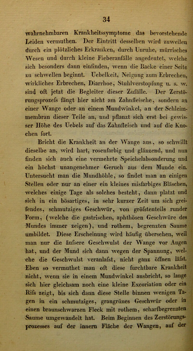 wahrnehmbaren Krankheitssymptome das bevorstehende Leiden vermutben. Der Eintritt desselben wird zuweilen durch ein plötzliches Erkranken, durch Unruhe, mürrisches Wesen und durch kleine Fieberanfälle angedeutet, welche sich besonders dann einfinden, wenn die Backe einer Seite zu schwellen beginnt. Uebelkeit, Neigung zum Erbrechen, wirkliches Erbrechen, Diarrhoe, Stuhl Verstopfung u. s. w. sind oft jetzt die Begleiter dieser Zufälle. Der Zerstö- rungsprozefs fängt hier nicht am Zahnfleische, sondern an einer Wange oder an einem Mundwinkel, an der Schleim- membran dieser Teile an, und pflanzt sich erst bei gewis- ser Höhe des Uebels auf das Zahnfleisch und auf die Kno- chen fort. Bricht die Krankheit an der Wange aus, so schwillt dieselbe an, wird hart, rosenfarbig und glänzend, und nun finden sich auch eine vermehrte Speichelabsonderung und ein höchst unangenehmer Geruch aus dem Munde ein. Untersucht man die Mundhöhle, so findet man an einigen Stellen oder nur an einer ein kleines misfarbiges Bläschen, welches einige Tage als solches besteht, dann platzt und sich in ein bösartiges, in sehr kurzer Zeit um sich grei- fendes, schmutziges Geschwür, von gröfstenteils runder Form, (welche die gastrischen, aphthösen Geschwüre des Mundes immer zeigen), und rothem, begrenzten Saume umbildet. Diese Erscheinung wird häufig übersehen, weil man nur die äufsere Geschwulst der Wange vor Augen hat, und der Mund sich dann wegen der Spannung, wel- che die Geschwulst veranlafst, nicht ganz öffnen läfst. Eben so vermuthet man oft diese furchtbare Krankheit nicht, wenn sie in einem Mundwinkel ausbricht, so lange sich hier gleichsam noch eine kleine Excoriation oder ein Rifs zeigt, bis sich dann diese Stelle binnen wenigen Ta- gen in ein schmutziges, graugrünes Geschwür oder in einen braunschwarzen Fleck mit rothem, scharfbegrenzten Saume umgewandelt hat.. Beim Beginnen des Zerstörungs- prozesses auf der innera Fläche der Wangen, auf der