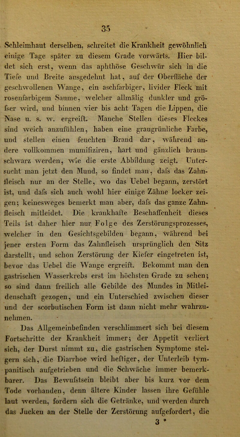 Schleimhaut derselben, schreitet die Krankheit gewöhnlich einige Tage später zu diesem Grade vorwärts. Hier bil- det sich erst, wenn das aphthöse Geschwür sich in die Tiefe und Breite ausgedelmt hat, auf der Oberfläche der geschwollenen Wange, ein aschfarbiger, livider Fleck mit rosenfarbigem Saume, welcher allmälig dunkler imd grö- fser wird, und binnen vier bis acht Tagen die Lippen, die Nase u. s. w. ergreift. Manche Stellen dieses Fleckes sind weich anzufühlen, haben eine graugrünliche Farbe, und stellen einen feuchten Brand dar, während an- dere vollkommen mumifiziren, hart und gänzlich braun- schwarz wTerden, wie die erste Abbildung zeigt. Unter- sucht man jetzt den Mund, so findet man, dafs das Zahn- fleisch nur an der Stelle, wo das Uebel begann, zerstört ist, und dafs sich auch wohl hier einige Zähne locker zei- gen; keinesweges bemerkt man aber, dafs das ganze Zahn- fleisch mitleidet. Die krankhafte Beschaffenheit dieses Teils ist daher hier nur Folge des Zerstörungsprozesses, welcher in den Gesichtsgebilden begann, während bei jener ersten Form das Zahnfleisch ursprünglich den Sitz darstellt, und schon Zerstörung der Kieler eingetreten ist, bevor das Uebel die Wange ergreift. Bekommt man den gastrischen Wasserkrebs erst im höchsten Grade zu sehen; so sind dann freilich alle Gebilde des Mundes in Mitlei- denschaft gezogen, und ein Unterschied zwischen dieser und der scorbutischcn Form ist dann nicht mehr wahrzu- nehmen. Das Allgemeinbefinden verschlimmert sich bei diesem Fortschritte der Krankheit immer; der Appetit verliert sich, der Durst nimmt zu, die gastrischen Symptome stei- gern sich, die Diarrhoe wird heftiger, der Unterleib tym- panitisch aufgetrieben und die Schwäche immer bemerk- barer. Das Bewufstsein bleibt aber bis kurz vor dem Tode vorhanden, denn ältere Kinder lassen ihre Gefühle laut werden, fordern sich die Getränke, und werden durch das Jucken an der Stelle der Zerstörung aufgefordert , die 3 *