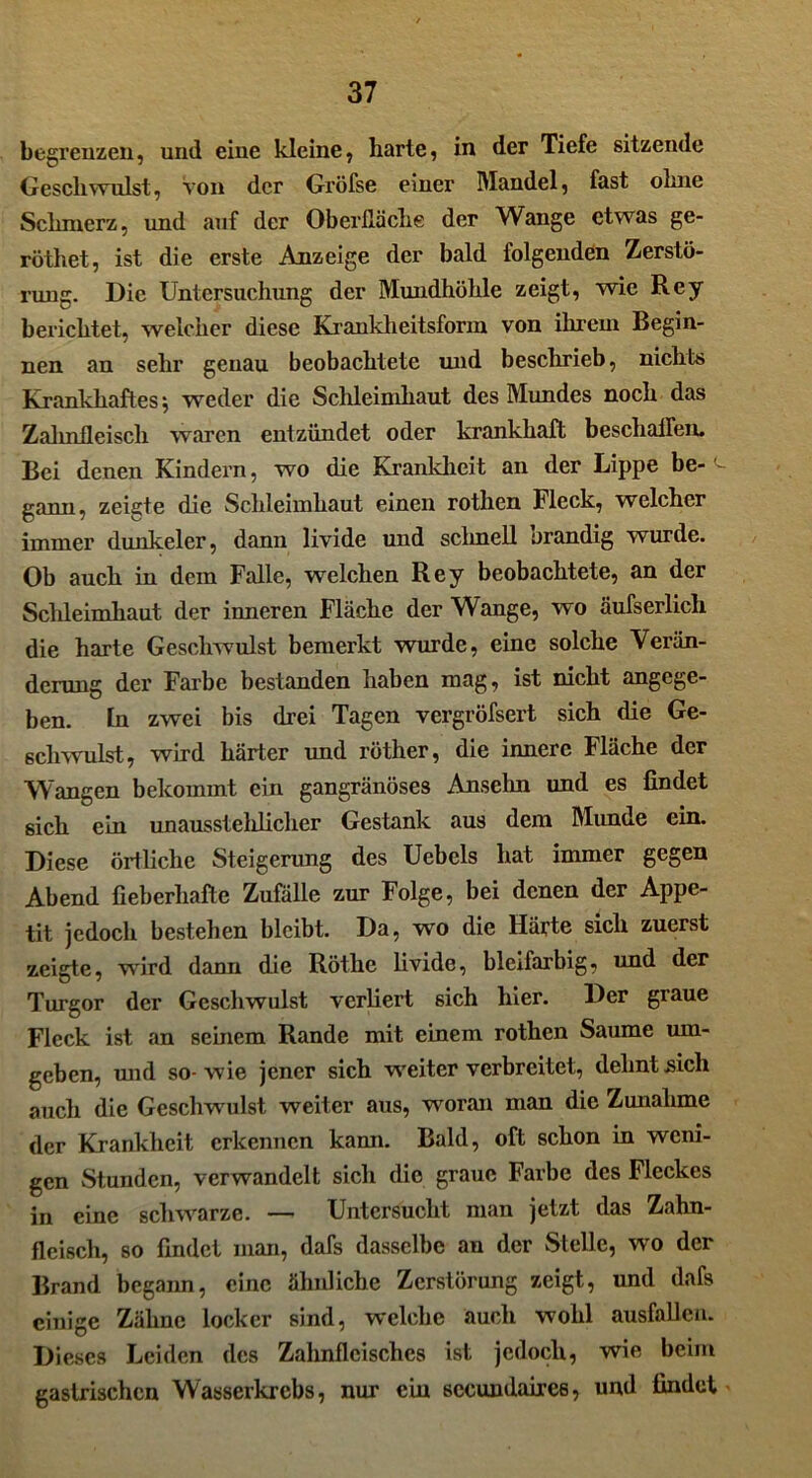 begrenzen, und eine kleine, harte, in der Tiefe sitzende Geschwulst, Von der Gi'öfse einer Mandel, fast ohne Schmerz, und auf der Oberfläche der Wange etwas ge- röthet, ist die erste Anzeige der bald folgenden Zerstö- rung. Die Untersuchung der Mundhöhle zeigt, wie Rey berichtet, welcher diese Krankheitsform von ihrem Begin- nen an sehr genau beobachtete und beschrieb, nichts Krankhaftes; weder die Schleimhaut des Mundes noch das Zahnfleisch waren entzündet oder krankhaft beschallen. Bei denen Kindern, wo die Krankheit an der Lippe be-(- gann, zeigte die Schleimhaut einen rotlien Fleck, welcher immer dunkeier, dann livide und schnell orandig wurde. Ob auch in dem Falle, welchen Rey beobachtete, an der Schleimhaut der inneren Fläche der Wange, wo äufserlich die harte Geschwulst bemerkt wurde, eine solche Verän- derung der Farbe bestanden haben mag, ist nicht angege- ben. In zwei bis drei Tagen vergröfsert sich die Ge- schwulst, wird härter und röther, die innere Fläche der Wangen bekommt ein gangränöses Anselm und es findet sich ein unausstelilicher Gestank aus dem Munde ein. Diese örtliche Steigerung des Uebcls hat immer gegen Abend fieberhafte Zufälle zur Folge, bei denen der Appe- tit jedoch bestehen bleibt. Da, wro die Härte sich zuerst zeigte, wird dann die Röthe livide, bleifarbig, und der Turgor der Geschwulst verliert sich hier. Der graue Fleck ist an seinem Rande mit einem rothen Saume um- geben, mul sowie jener sich weiterverbreitet, dehnt sich auch die Geschwulst weiter aus, woran man die Zunahme der Krankheit erkennen kann. Bald, oft schon in weni- gen Stunden, verwandelt sich die graue Farbe des Fleckes in eine schwarze. — Untersucht man jetzt das Zahn- fleisch, so findet man, dafs dasselbe an der Stelle, wo der Brand begann, eine ähnliche Zerstörung zeigt, und dafs einige Zähne locker sind, welche auch wohl ausfallcn. Dieses Leiden des Zahnfleisches ist jedoch, wie beim gastrischen Wasserkrebs, nur ein sccundaires, und findet