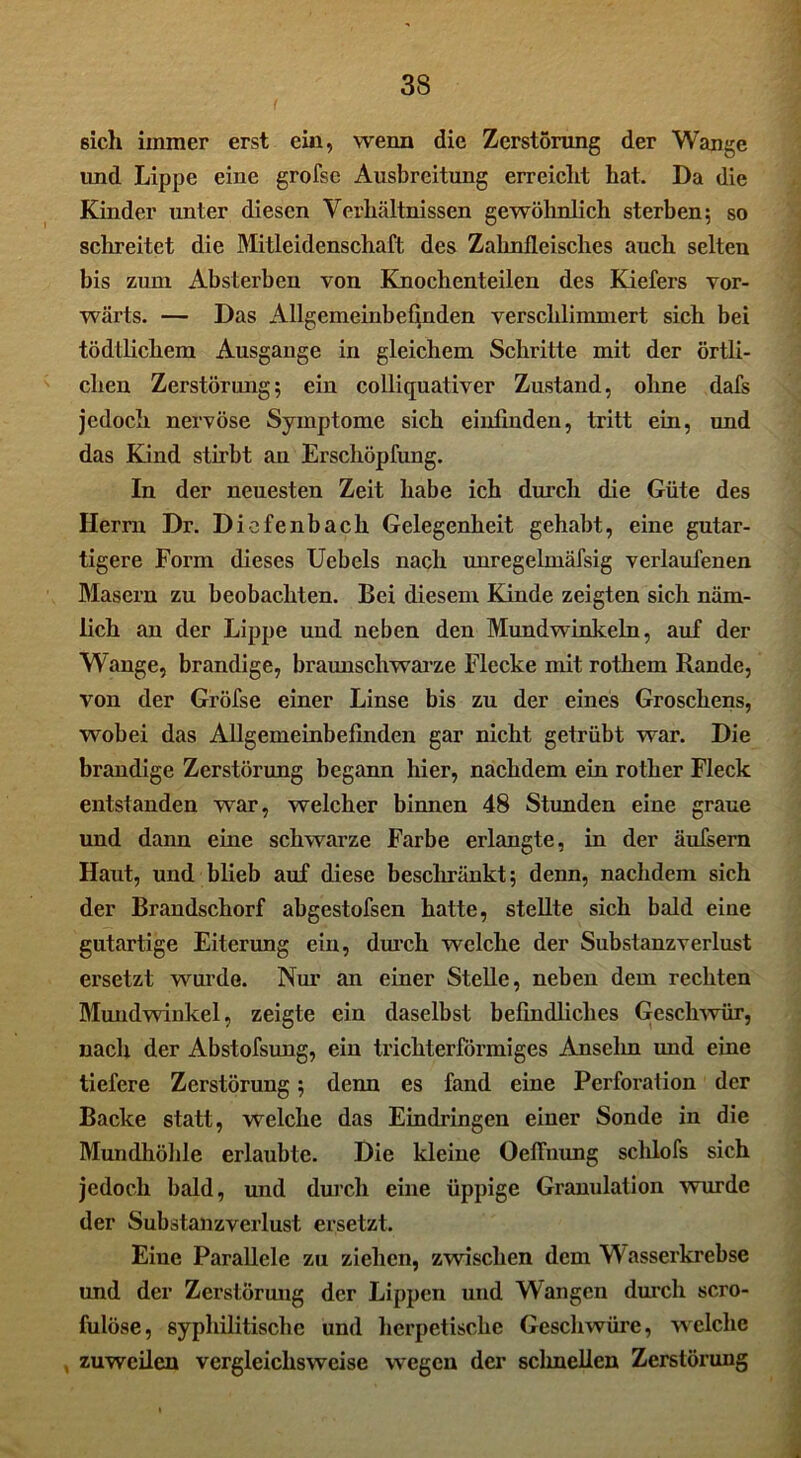 6ich immer erst ein, wenn die Zerstörung der Wange und Lippe eine grofse Ausbreitung erreicht hat. Da die Kinder unter diesen Verhältnissen gewöhnlich sterben; so schreitet die Mitleidenschaft des Zahnfleisches auch selten bis zum Absterben von Knochenteilen des Kiefers vor- wärts. — Das Allgemeinbefinden verschlimmert sich bei tödtlichem Ausgange in gleichem Schritte mit der örtli- chen Zerstörung; ein colliquativer Zustand, ohne dafs jedoch nervöse Symptome sich einfinden, tritt ein, und das Kind stirbt an Erschöpfung. In der neuesten Zeit habe ich durch die Güte des Herrn Dr. Diefenbach Gelegenheit gehabt, eine gutar- tigere Form dieses Uebels nach unregelmäfsig verlaufenen Masern zu beobachten. Bei diesem Kinde zeigten sich näm- lich an der Lippe und neben den Mundwinkeln, auf der Wange, brandige, braunschwarze Flecke mit rothem Rande, von der Gröfse einer Linse bis zu der eines Groschens, wobei das Allgemeinbefinden gar nicht getrübt war. Die brandige Zerstörung begann hier, nachdem ein rother Fleck entstanden war, welcher binnen 48 Stunden eine graue und dann eine schwarze Farbe erlangte, in der äufsern Haut, und blieb auf diese beschränkt; denn, nachdem sich der Brandschorf abgestofsen hatte, stellte sich bald eine gutartige Eiterung ein, durch welche der Substanzverlust ersetzt wurde. Nur an einer Stelle, neben dem rechten Mundwinkel, zeigte ein daselbst befindliches Geschwür, nach der Abstofsung, ein trichterförmiges Anselm und eine tiefere Zerstörung; denn es fand eine Perforation der Backe statt, welche das Eindringen einer Sonde in die Mundhöhle erlaubte. Die kleine Oeflhung schlofs sich jedoch bald, und durch eine üppige Granulation wurde der Substanzverlust ersetzt. Eine Parallele zu ziehen, zwischen dem Wasserkrebse und der Zerstörung der Lippen und Wangen durch scro- fulöse, syphilitische und herpetische Geschwüre, welche , zuweilen vergleichsweise wegen der sclmellen Zerstörung