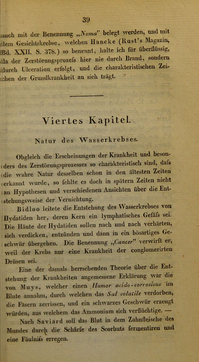 ..auch mit der Benennung „Noma” belegt werden, und mit dem Gesichtskreme, welchen Haneke (Rust’s Magazin, jßd. XXII. s. 37S.) so benennt, halte ich für überflüssig, da der Zcrstörnngsprozefs hier nie durch Brand, sondern durch Ulceralion erfolgt, und die charakteristischen Zei- chen der Grundkrankheit an sich trägt. Viertes Kapitel. Natur des Wasserkrebses. Obgleich die Erscheinungen der Krankheit und beson- «ders des Zerstörungsprozesses so charakteristisch sind, dafs (die wahre Natur desselben schon in den idtesten Zeiten ■ erkannt wurde, so fehlte es doch in spätem Zeiten nicht an Hypothesen und verschiedenen Ansichten über die Ent- stehungsweise der V erniclitung. Bi dl oo leitete die Entstehung des Wasserkrebses von Hydatiden her, deren Kern ein lymphatisches Gefäfs sei. Die Häute der Hydatiden sollen nach und nach verhärten, sich verdicken, entzünden und dann in ein bösartiges Ge- schwür übergehen. Die Benennung „Cancer” verwirft er, weil der Krebs nur eine Krankheit der conglomerirten Drüsen sei. Eine der damals herrschenden Theorie über die Ent- stehung der Krankheiten angemessene Erklärung war die von Muys, welcher einen Humor acido-corrosivus im Blute amiahm, durch welchen das Sal volatile verdorben, die Fasern zerrissen, und ein schwarzes Geschwür erzeugt würden, aus welchem das Ammonium sich verflüchtige. Nach Saviard soll das Blut in dem Zahnfleische des Mundes durch die Schärfe des Scorbuks fermentiren und eine FäuinUs erregen.