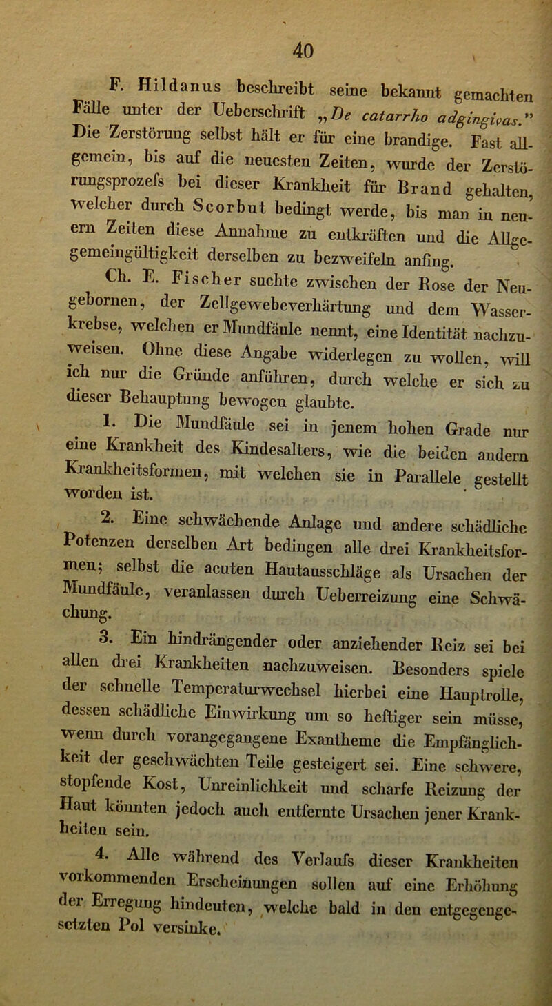 F. Hi 1 danus beschreibt seine bekannt gemachten Fälle unter der Ueberschrift „De catarrho adgingivas.” Die Zerstörung selbst hält er für eine brandige. Fast all- gemein, bis auf die neuesten Zeiten, wurde der Zerstö- rungsprozefs bei dieser Krankheit für Brand gehalten welcher durch Scorbut bedingt werde, bis man in neu- ern Zeiten diese Annahme zu entkräften und die Allge- gemeingültigkeit derselben zu bezweifeln anfing. Ch. E. Fischer suchte zwischen der Rose der Neu- gebornen, der Zellgewebeverhärtung und dem Wasser- krebse, welchen er Mundfäule nennt, eine Identität nachzu- weisen. Ohne diese Angabe widerlegen zu wollen, will ich nur die Gründe anführen, durch welche er sich zu dieser Behauptung bewogen glaubte. ' . 1. Die Mundfäule sei in jenem hohen Grade nur eine Krankheit des Kindesalters, wie die beiden andern Krankheitsformen, mit welchen sie in Parallele gesteht worden ist. 2. Eine schwächende Anlage und andere schädliche Potenzen derselben Art bedingen alle drei Krankheitsfor- men; selbst die acuten Hautausschläge als Ursachen der Mundfäule, veranlassen durch üeberreizung eine Schwä- chung. 3. Ein hindrängender oder anziehender Reiz sei bei allen dm Krankheiten nachzuweisen. Besonders spiele der schnelle Temperaturwechsel hierbei eine Hauptrolle, dessen schädliche Einwirkung um so heftiger sein müsse, wenn durch vorangegangene Exantheme die Empfänglich- keit der geschwächten Teile gesteigert sei. Eine schwere, stopfende Kost, Unreinlichkeit und scharfe Reizung der Haut könnten jedoch auch entfernte Ursachen jener Krank- heiten sein. 4. Alle während des Verlaufs dieser Krankheiten vorkommenden Erscheinungen sollen auf eine Erhöhung du Eiregung hindeuten, welche bald in den entgegenge- setzten Pol versinke.