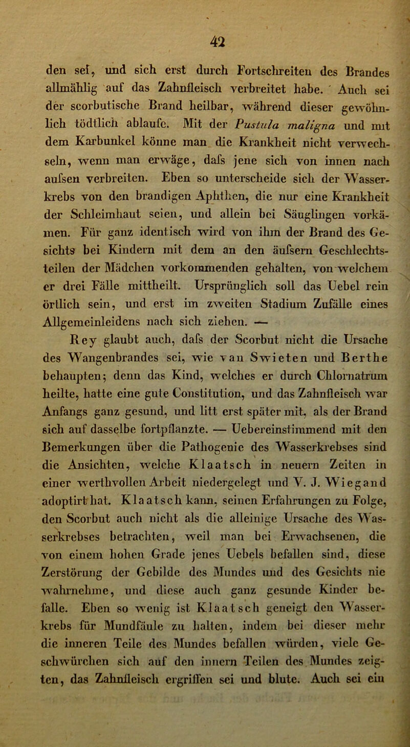 den sef, und sich erst durch Fortschreiten des Brandes allmählig auf das Zahnfleisch verbreitet habe. ' Auch sei der scorbutische Brand heilbar, während dieser gewöhn- lich tödtlich ablaufc. Mit der Pustula maligna und mit dem Karbunkel könne man die Krankheit nicht verwech- seln, wenn man erwäge, dafs jene sich von innen nach aufsen verbreiten. Eben so unterscheide sich der Wasser- krebs von den brandigen Aphthen, die nur eine Krankheit der Schleimhaut seien, und allein bei Säuglingen vorkä- men. Für ganz identisch wird von ihm der Brand des Ge- sichts bei Kindern mit dem an den äufsem Geschlechts- teilen der Mädchen vorkoramenden gehalten, von welchem er drei Fälle mittheilt. Ursprünglich soll das Uebel rein örtlich sein, und erst im zweiten Stadium Zufälle eines Allgemeinleidens nach sich ziehen. — Rey glaubt auch, dafs der Scorbut nicht die Ursache des Wangenbrandes sei, wie van Swieten und Berthe behaupten; denn das Kind, welches er durch Cblornatrum heilte, hatte eine gute Constitution, und das Zahnfleisch war Anfangs ganz gesund, und litt erst später mit, als der Brand sich auf dasselbe fortpflanzte. — Uebereinstimmend mit den Bemerkungen über die Pathogenie des Wasserkrebses sind die Ansichten, welche Klaatsch in neuern Zeiten in einer werthvollen Arbeit niedergclegt und V. J. Wiegand adoptirtliat. Klaatsch kann, seinen Erfahrungen zu Folge, den Scorbut auch nicht als die alleinige Ursache des Was- serkrebses betrachten, weil man bei Erwachsenen, die von einem hohen Grade jenes Uebels befallen sind, diese Zerstörung der Gebilde des Mundes und des Gesichts nie wahinehme, und diese auch ganz gesunde Kinder be- falle. Eben so wenig ist Klaatsch geneigt den Wasser- krebs für Mundfäule zu halten, indem bei dieser mehr die inneren Teile des Mundes befallen würden, viele Ge- schwürclien sich auf den innern Teilen des Mundes zeig- ten, das Zahnfleisch ergriffen sei und blute. Auch sei ein