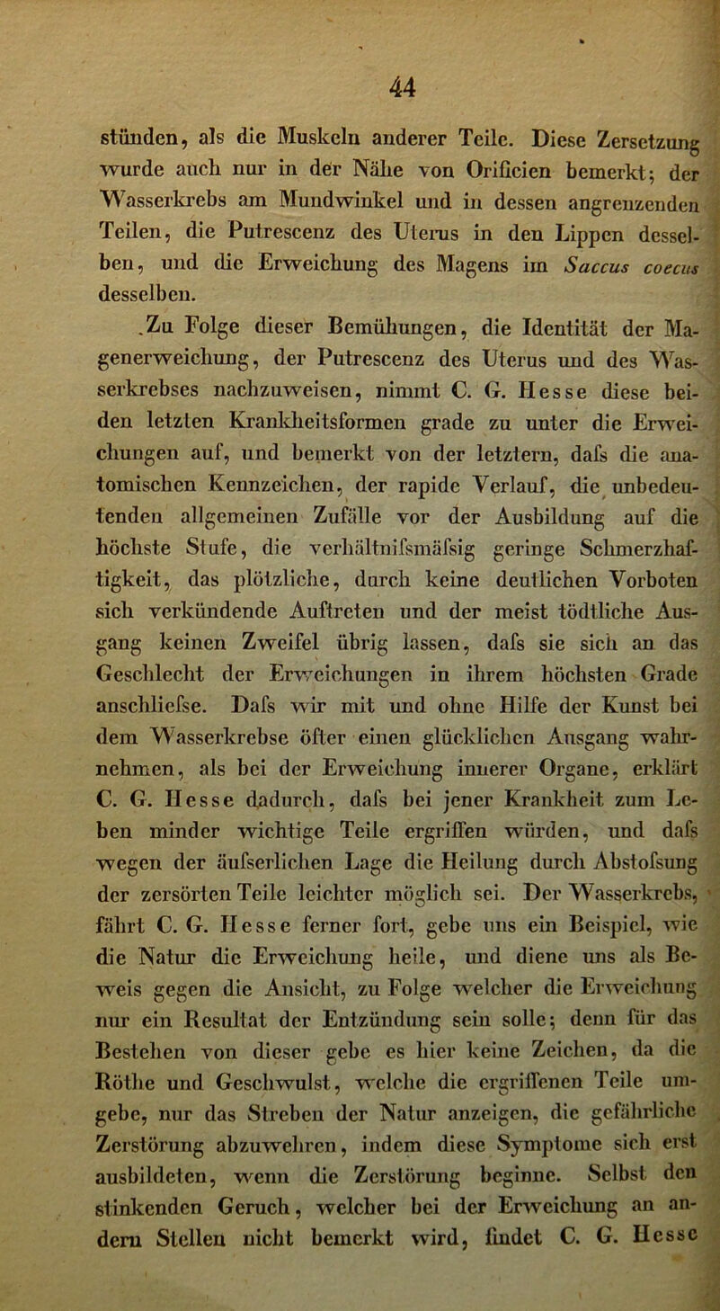 stünden, als die Muskeln anderer Teile. Diese Zersetzung wurde auch nur in der Nähe von Orißcien bemerkt; der Wasserkrebs am Mundwinkel und in dessen angrenzenden Teilen, die Putrescenz des Uterus in den Lippen dessel- ben, und die Erweichung des Magens im Saccus coecus desselben. .Zu Folge dieser Bemühungen, die Identität der Ma- generweichung, der Putrescenz des Uterus und des Was- serkrebses nachzuweisen, nimmt C. G. Hesse diese bei- den letzten Krankheitsformen grade zu unter die Erwei- chungen auf, und bemerkt von der letztem, dafs die ana- tomischen Kennzeichen, der rapide Verlauf, die unbedeu- tenden allgemeinen Zufälle vor der Ausbildung auf die höchste Stufe, die verhältnifsmäfsig geringe Schmerzhaf- tigkeit, das plötzliche, durch keine deutlichen Vorboten sich verkündende Auftreten und der meist tödtliche Aus- gang keinen Zweifel übrig lassen, dafs sie sich an das Geschlecht der Erweichungen in ihrem höchsten Grade anschliefse. Dafs wir mit und ohne Hilfe der Kirnst bei dem Wasserkrebse öfter einen glücklichen Ausgang wahr- nehmen, als bei der Erweichung innerer Organe, erklärt C. G. Hesse dadurch, dafs bei jener Krankheit zum Le- ben minder wichtige Teile ergriffen würden, und dafs wegen der äufserlichen Lage die Heilung durch Abstofsung der zersörten Teile leichter möglich sei. Der Wasserkrebs, fährt C. G. Hesse ferner fort, gebe uns ein Beispiel, wie die Natur die Erweichung heile, und diene uns als Be- weis gegen die Ansicht, zu Folge welcher die Erweichung nur ein Resultat der Entzündung sein solle; denn für das Bestehen von dieser gebe es hier keine Zeichen, da die Röthe und Geschwulst, welche die ergriffenen Teile um- gebe, nur das Streben der Natur anzeigen, die gefährliche Zerstörung abzuwehren, indem diese Symptome sich erst ausbildeten, wenn die Zerstörung beginne. Selbst den stinkenden Geruch, welcher bei der Erweichung an an- dern Stellen nicht bemerkt wird, findet C. G. Hesse