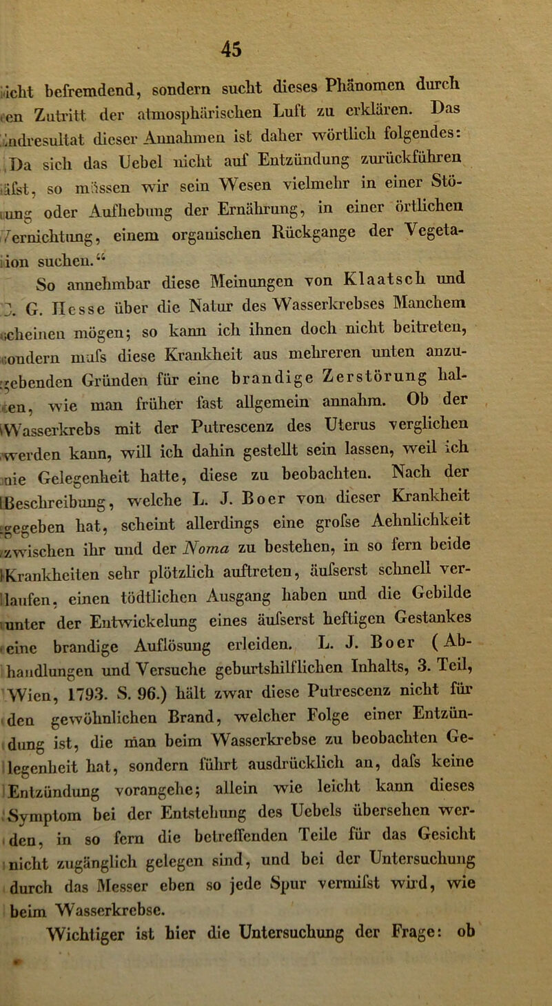 nicht befremdend, sondern sucht dieses Phänomen durch icn Zutritt der atmosphärischen Luft zu erklären. Das 'Endresultat dieser Annahmen ist daher wörtlich folgendes: T)a sich das Uebel nicht auf Entzündung zurückführen iäfst, so müssen wir sein Wesen vielmehr in einer Stö- iung oder Aufhebung der Ernährung, in einer örtlichen Vernichtung, einem organischen Rückgänge der Vegeta- ion suchen. u So annehmbar diese Meinungen von Klaatsch und 3. G. Hesse über die Natur des Wasserkrebses Manchem »scheinen mögen; so kann ich ihnen doch nicht beitreten, condern mufs diese Krankheit aus mehreren unten anzu- ;gebenden Gründen für eine brandige Zerstörung lial- en, wie man früher last allgemein annahm. Ob der VWasserkrebs mit der Putrescenz des Uterus verglichen werden kann, will ich dahin gestellt sein lassen, weil ich nie Gelegenheit hatte, diese zu beobachten. Nach der I Beschreibung, welche L. J. Bo er von dieser Krankheit Lgegeben hat, scheint allerdings eine grofse Aehnlichkeit ,zwischen ihr und der Noma zu bestehen, in so fern beide ^Krankheiten sehr plötzlich auftreten, üufserst schnell ver- dauten, einen tödtlichen Ausgang haben und die Gebilde ■ unter der Entwickelung eines äufserst heftigen Gestankes ■ eine brandige Auflösung erleiden. L. J. Bo er (Ab- handlungen und Versuche geburtshilflichen Inhalts, 3. Teil, Wien, 1793. S. 96.) hält zwar diese Putrescenz nicht für den gewöhnlichen Brand, welcher Folge einer Entzün- dung ist, die man beim Wasserkrebse zu beobachten Ge- legenheit hat, sondern führt ausdrücklich an, dafs keine Entzündung vorangehe; allein wie leicht kann dieses Symptom bei der Entstehung des Uehels übersehen wer- den, in so fern die behelfenden Teile für das Gesicht nicht zugänglich gelegen sind, und bei der Untersuchung durch das Messer eben so jede Spur vermifst wird, wie beim Wasserkrebse. Wichtiger ist hier die Untersuchung der Frage: ob m