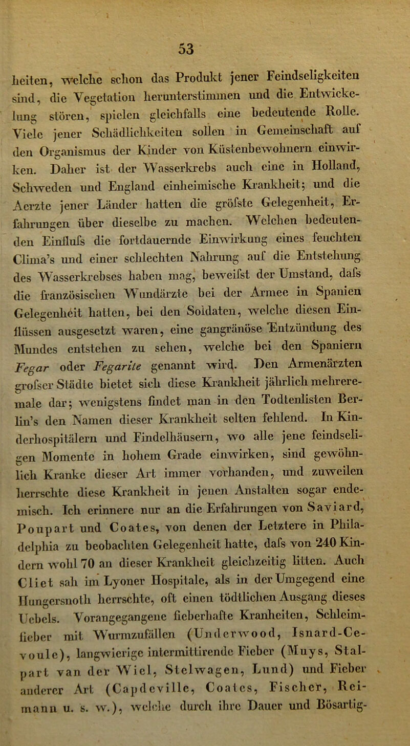 Leiten, welche schon das Produkt jener Feindseligkeiten sind, die Vegetation herunterstimmen und die Entwicke- lung stören, spielen gleichfalls eine bedeutende Rolle. Viele jener Schädlichkeiten sollen in Gemeinschaft auf den Organismus der Kinder von Küstenbewohnern ein wir- ken. Daher ist der Wasserkrebs auch eine in Holland, Schweden und England einheimische Krankheit; und die Acrzte jener Länder hatten die gröfste Gelegenheit, Er- fahrungen über dieselbe zu machen. Welchen bedeuten- den Einilufs die fortdauernde Einwirkung eines feuchten Clima’s und einer schlechten Nahrung auf die Entstehung des Wasserkrebses haben mag, beweifst der Umstand, dafs die französischen Wundärzte bei der Armee in Spanien Gelegenheit hatten, bei den Soldaten, welche diesen Ein- güssen ausgesetzt waren, eine gangränöse 'Entzündung des Mundes entstehen zu sehen, welche bei den Spaniern Fegar oder Fegarile genannt wird- Den Armenärzten grofscr Städte bietet sich diese Krankheit jährlich mehrere- male dar; wenigstens findet man in den Todtenlisien Ber- lin’s den Namen dieser Krankheit selten fehlend. In Kin- dcrliospitälern und Findelhäusern, wo alle jene feindseli- gen Momente in hohem Grade einwirken, sind gewöhn- lich Kranke dieser Art immer vorhanden, und zuweilen herrschte diese Krankheit in jenen Anstalten sogar ende- misch. Ich erinnere nur an die Erfahrungen von Saviard, Poupart und Coat es, von denen der Letztere in Phila- delphia zu beobachten Gelegenheit hatte, dafs von 240 Kin- dern wohl 70 an dieser Krankheit gleichzeitig litten. Auch Cliet sah im Lyoner Hospitale, als in der Umgegend eine Hungersnolli herrschte, oft einen tödtlichen Ausgang dieses Uebels. Vorangegangene fieberhafte Kranhciten, Schleim- lieber mit Wurmzufällen (Underwood, Isnard-Ce- voulc), langwierige intermittirende Fieber (Muys, Stal- part van der Wiel, Stelwagen, Lund) und Fieber anderer Art (Capdcvillc, Coatcs, Fischer, Rci- manu u. s. w.), welche durch ihre Dauer und Bösartig-