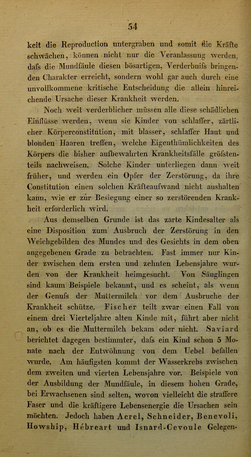 keit die Rcproduction untergraben und 6omit die Kräfte schwächen, können nickt nur die Veranlassung werden, dafs die Mundfäule diesen bösartigen, Verderbnifs bringen- den Charakter erreicht, sondern wohl gar auch durch eine unvollkommene kritische Entscheidung die allein hinrei- chende Ursache dieser Krankheit werden. Noch weit verderblicher müssen alle diese schädlichen Einflüsse werden, wenn sie Kinder von schlaffer, zärtli- cher Körperconstitution, mit blasser, schlaffer Haut und blonden Haaren treffen, welche Eigentümlichkeiten des Körpers die bisher aufbewahrten Krankheitsfälle gröfsten- teils nachweisen. Solche Kinder unterliegen dann weit früher, und werden ein Opfer der Zerstörung, da ihre Constitution einen solchen Kräfteaufwand nicht aushalten kann, wie er zur Besiegung einer so zerstörenden Krank- heit erforderlich wird. Aus demselben Grunde ist das zarte Kindesalter als eine Disposition zum Ausbruch der Zerstörung in den Weichgebilden des Mundes und des Gesichts in dem oben angegebenen Grade zu betrachten. Fast immer nur Kin- der zwischen dem ersten und zehnten Lebensjahre wur- den von der Krankheit heimgesucht. Von Säuglingen sind kaum Beispiele bekannt, und es scheint, als wenn der Genufs der Muttermilch vor dem Ausbruche der Krankheit schütze. Fischer teilt zwar einen Fall von einem drei Vierteljahre alten Kinde mit, führt aber nicht an, ob es die Muttermilch bekam oder nicht. Saviard berichtet dagegen bestimmter, dafs ein Kind schon 5 Mo- nate nach der Entwöhnung von dem Uebel befallen wurde. Am häufigsten kommt der Wasserkrebs zwischen dem zweiten und vierten Lebensjahre vor. Beispiele von der Ausbildung der Mundfäule, in diesem hohen Grade, bei Erwachsenen sind selten, wovon vielleicht die straffere Faser und die kräftigere Lebcnsenergic die Ursachen sein möchten. Jedoch haben Acrcl, Schneider, Benevoli, Ilowship, Hebreart und Isnard-Cevoule Gelegen-